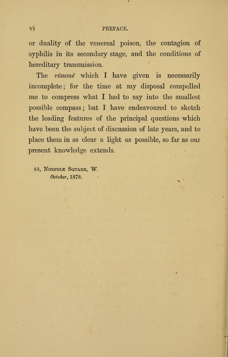 or duality of the venereal poison, the contagion of syphilis in its secondary stage, and the conditions of hereditary transmission. The rSswiU which I have given is necessarily incomplete; for the time at my disposal compelled me to compress what I had to say into the smallest possible compass; but I have endeavoured to sketch the leading features of the principal questions which have been the subject of discussion of late years, and to place them in as clear a light as possible, so far as our present knowledge extends. 49, Norfolk Square, W. October, 1878.