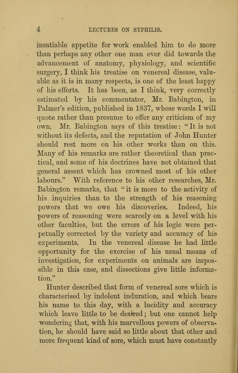 insatiable appetite for work enabled him to do more than perhaps any other one man ever did towards the advancement of anatomy, physiology, and scientific surgery, I think his treatise on venereal disease, valu- able as it is in many respects, is one of the least happy of his efforts. It has been, as I think, very correctly estimated by his commentator, Mr. Babington, in Palmer's edition, published in 1837, whose words I will quote rather than presume to offer any criticism of my own. Mr. Babington says of this treatise:  It is not without its defects, and the reputation of John Hunter should rest more on his other works than on this. Many of his remarks are rather theoretical than prac- tical, and some of his doctrines have not obtained that general assent which has crowned most of his other labours. With reference to his other researches, Mr. Babington remarks, that it is more to the activity of his inquiries than to the strength of his reasoning powers that we owe his discoveries. Indeed, his powers of reasoning were scarcely on a level with his other faculties, but the errors of his logic were per- petually corrected by the variety and accuracy of his experiments. In the venereal disease he had little opportunity for 'the exercise of his usual means of investigation, for experiments on animals are impos- sible in this case, and dissections give little informa- tion. Hunter described that form of venereal sore which is characterised by indolent induration, and which bears his name to this day, with a lucidity and accuracy which leave little to be desired; but one cannot help wondering that, with his marvellous powers of observa- tion, he should have said so little about that other and more frequent kind of sore, which must have constantly