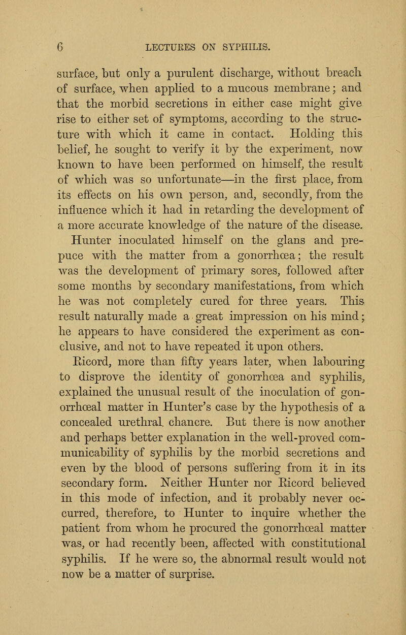 surface, but only a purulent discharge, without breach. of surface, when applied to a mucous membrane; and that the morbid secretions in either case might give rise to either set of symptoms, according to the struc- ture with which it came in contact. Holding this belief, he sought to verify it by the experiment, now known to have been performed on himself, the result of which was so unfortunate—in the first place, from, its effects on his own person, and, secondly, from the influence which it had in retarding the development of a more accurate knowledge of the nature of the disease. Hunter inoculated himself on the glans and pre- puce with the matter from a gonorrhoea; the result was the development of primary sores, followed after some months by secondary manifestations, from which he was not completely cured for three years. This result naturally made a great impression on his mind; he appears to have considered the experiment as con- clusive, and not to have repeated it upon others. Eicord, more than fifty years later, when labouring to disprove the identity of gonorrhoea and syphilis, explained the unusual result of the inoculation of gon- orrhceal matter in Hunter's case by the hypothesis of a concealed urethral, chancre. But there is now another and perhaps better explanation in the well-proved com- municability of syphilis by the morbid secretions and even by the blood of persons suffering from it in its secondary form. Neither Hunter nor Eicord believed in this mode of infection, and it probably never oc- curred, therefore, to Hunter to inquire whether the patient from whom he procured the gonorrhceal matter was, or had recently been, affected with constitutional syphilis. If he were so, the abnormal result would not now be a matter of surprise.