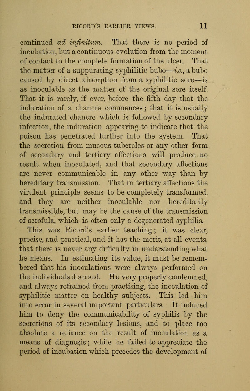 continued ad infinitum. That there is no period of incubation, but a continuous evolution from the moment of contact to the complete formation of the ulcer. That the matter of a suppurating syphilitic bubo—i.e., a bubo caused by direct absorption from a syphilitic sore—is as inoculable as the matter of the original sore itself. That it is rarely, if ever, before the fifth day that the induration of a chancre commences; that it is usually the indurated chancre which is followed by secondary infection, the induration appearing to indicate that the poison has penetrated further into the system. That the secretion from mucous tubercles or any other form of secondary and tertiary affections will produce no result when inoculated, and that secondary affections are never communicable in any other way than by hereditary transmission. That in tertiary affections the virulent principle seems to be completely transformed, and they are neither inoculable nor hereditarily transmissible, but may be the cause of the transmission of scrofula, which is often only a degenerated syphilis. This was Eicord's earlier teaching; it was clear, precise, and practical, and it has the merit, at all events, that there is never any difficulty in understanding what he means. In estimating its value, it must be remem- bered that his inoculations were always performed on the individuals diseased. He very properly condemned, and always refrained from practising, the inoculation of syphilitic matter on healthy subjects. This led him into error in several important particulars. It induced him to deny the communicability of syphilis by the secretions of its secondary lesions, and to place too absolute a reliance on the result of inoculation as a means of diagnosis; while he failed to appreciate the period of incubation which precedes the development of