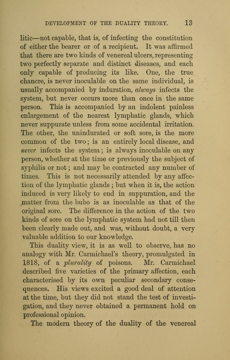 litic—not capable, that is, of infecting the constitution of either the bearer or of a recipient. It was affirmed that there are two kinds of venereal ulcers, representing two perfectly separate and distinct diseases, and each only capable of producing its like. One, the true chancre, is never inoculable on the same individual, is usually accompanied by induration, always infects the system, but never occurs more than once in the same person. This is accompanied by an indolent painless enlargement of the nearest lymphatic glands, which never suppurate unless from some accidental irritation. The other, the unindurated or soft sore, is the more common of the two; is an entirely local disease, and never infects the system; is always inoculable on any person, whether at the time or previously the subject of syphilis or not; and may be contracted any number of times. This is not necessarily attended by any affec- tion of the lymphatic glands ; but when it is, the action induced is very likely to end in suppuration, and the matter from the bubo is as inoculable as that of the original sore. The difference in the action of the two kinds of sore on the lymphatic system had not till then been clearly made out, and was, without doubt, a very valuable addition to our knowledge. This duality view, it is as well to observe, has no analogy with Mr. Carmichael's theory, promulgated in 1818, of a plurality of poisons. Mr. Carmichael described five varieties of the primary affection, each characterised by its own peculiar secondary conse- quences. His views excited a good deal of attention at the time, but they did not stand the test of investi- gation, and they never obtained a permanent hold on professional opinion. The modern theory of the duality of the venereal