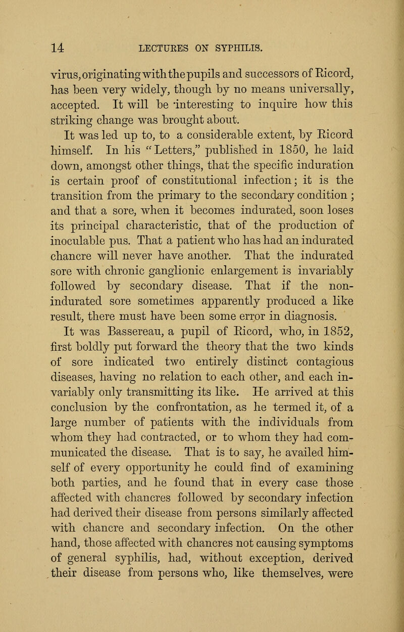 virus, originating with the pupils and successors of Eicord, has been very widely, though by no means universally, accepted. It will be interesting to inquire how this striking change was brought about. It was led up to, to a considerable extent, by Eicord himself. In his Letters, published in 1850, he laid down, amongst other things, that the specific induration is certain proof of constitutional infection; it is the transition from the primary to the secondary condition ; and that a sore, when it becomes indurated, soon loses its principal characteristic, that of the production of inoculable pus. That a patient who has had an indurated chancre will never have another. That the indurated sore with chronic ganglionic enlargement is invariably followed by secondary disease. That if the non- indurated sore sometimes apparently produced a like result, there must have been some error in diagnosis. It was Bassereau, a pupil of Eicord, who, in 1852, first boldly put forward the theory that the two kinds of sore indicated two entirely distinct contagious diseases, having no relation to each other, and each in- variably only transmitting its like. He arrived at this conclusion by the confrontation, as he termed it, of a large number of patients with the individuals from whom they had contracted, or to whom they had com- municated the disease. That is to say, he availed him- self of every opportunity he could find of examining both parties, and he found that in every case those affected with chancres followed by secondary infection had derived their disease from persons similarly affected with chancre and secondary infection. On the other hand, those affected with chancres not causing symptoms of general syphilis, had, without exception, derived their disease from persons who, like themselves, were