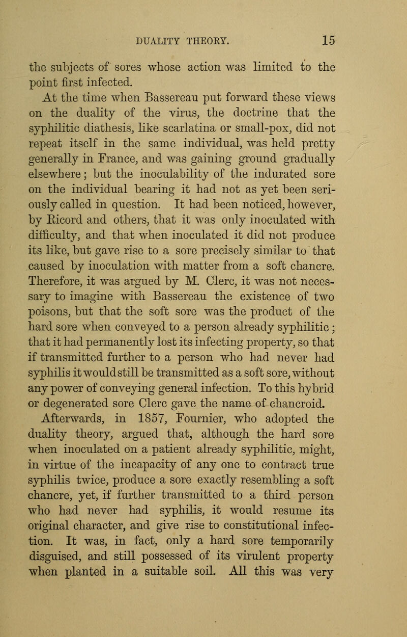 the subjects of sores whose action was limited to the point first infected. At the time when Bassereau put forward these views on the duality of the virus, the doctrine that the syphilitic diathesis, like scarlatina or small-pox, did not repeat itself in the same individual, was held pretty generally in France, and was gaining ground gradually elsewhere; but the inoculability of the indurated sore on the individual bearing it had not as yet been seri- ously called in question. It had been noticed, however, by Eicorcl and others, that it was only inoculated with difficulty, and that when inoculated it did not produce its like, but gave rise to a sore precisely similar to that caused by inoculation with matter from a soft chancre. Therefore, it was argued by M. Clerc, it was not neces- sary to imagine with Bassereau the existence of two poisons, but that the soft sore was the product of the hard sore when conveyed to a person already syphilitic; that it had permanently lost its infecting property, so that if transmitted further to a person who had never had syphilis it would still be transmitted as a soft sore, without any power of conveying general infection. To this hybrid or degenerated sore Clerc gave the name of chancroid. Afterwards, in 1857, Fournier, who adopted the duality theory, argued that, although the hard sore when inoculated on a patient already syphilitic, might, in virtue of the incapacity of any one to contract true syphilis twice, produce a sore exactly resembling a soft chancre, yet, if further transmitted to a third person who had never had syphilis, it would resume its original character, and give rise to constitutional infec- tion. It was, in fact, only a hard sore temporarily disguised, and still possessed of its virulent property when planted in a suitable soil. All this was very