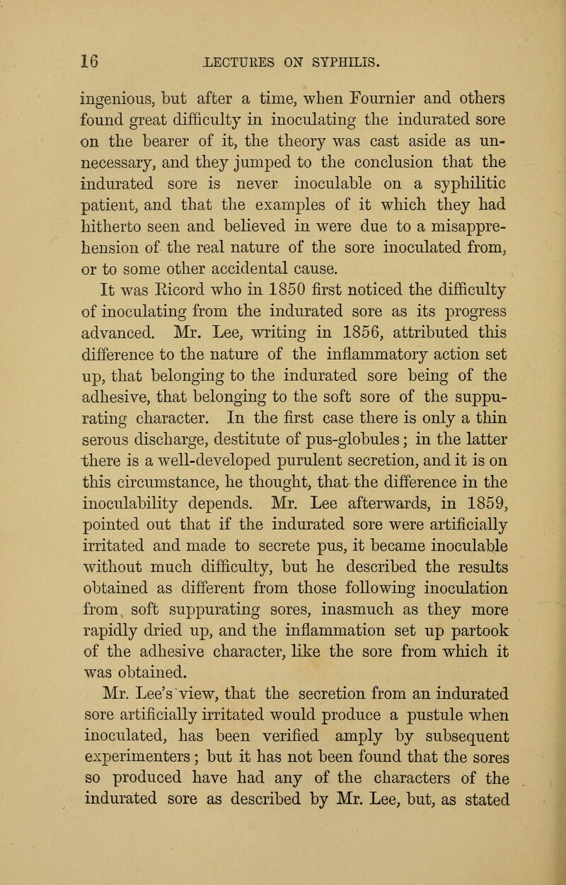 ingenious, but after a time, when Fournier and others found great difficulty in inoculating the indurated sore on the bearer of it, the theory was cast aside as un- necessary, and they jumped to the conclusion that the indurated sore is never inoculable on a syphilitic patient, and that the examples of it which they had hitherto seen and believed in were due to a misappre- hension of the real nature of the sore inoculated from, or to some other accidental cause. It was Eicord who in 1850 first noticed the difficulty of inoculating from the indurated sore as its progress advanced. Mr. Lee, writing in 1856, attributed this difference to the nature of the inflammatory action set up, that belonging to the indurated sore being of the adhesive, that belonging to the soft sore of the suppu- rating character. In the first case there is only a thin serous discharge, destitute of pus-globules; in the latter there is a well-developed purulent secretion, and it is on this circumstance, he thought, that the difference in the inoculability depends. Mr. Lee afterwards, in 1859, pointed out that if the indurated sore were artificially irritated and made to secrete pus, it became inoculable without much difficulty, but he described the results obtained as different from those following inoculation from soft suppurating sores, inasmuch as they more rapidly dried up, and the inflammation set up partook of the adhesive character, like the sore from which it was obtained. Mr. Lee's view, that the secretion from an indurated sore artificially irritated would produce a pustule when inoculated, has been verified amply by subsequent experimenters; but it has not been found that the sores so produced have had any of the characters of the indurated sore as described by Mr. Lee, but, as stated