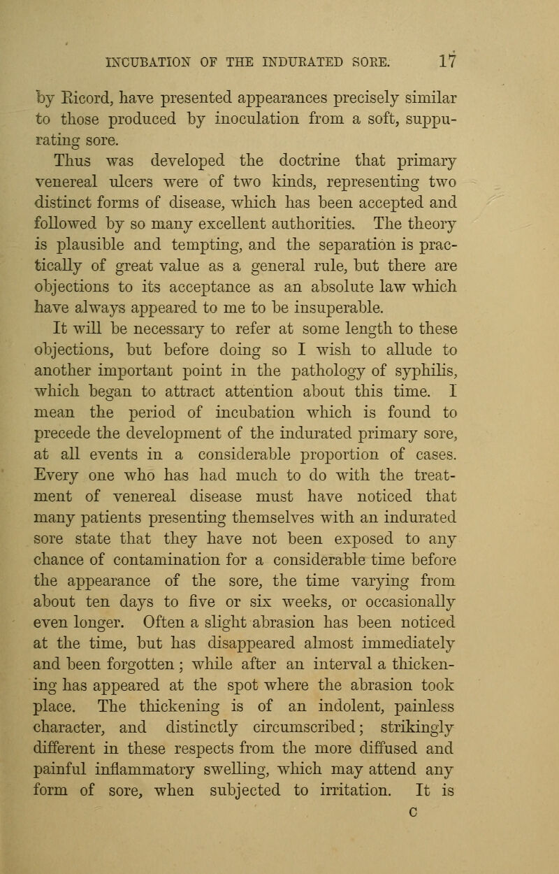 by Bicord, have presented appearances precisely similar to those produced by inoculation from a soft, suppu- rating sore. Thus was developed the doctrine that primary venereal ulcers were of two kinds, representing two distinct forms of disease, which has been accepted and followed by so many excellent authorities. The theory is plausible and tempting, and the separation is prac- tically of great value as a general rule, but there are objections to its acceptance as an absolute law which have always appeared to me to be insuperable. It will be necessary to refer at some length to these objections, but before doing so I wish to allude to another important point in the pathology of syphilis, which began to attract attention about this time. I mean the period of incubation which is found to precede the development of the indurated primary sore, at all events in a considerable proportion of cases. Every one who has had much to do with the treat- ment of venereal disease must have noticed that many patients presenting themselves with an indurated sore state that they have not been exposed to any chance of contamination for a considerable time before the appearance of the sore, the time varying from about ten days to five or six weeks, or occasionally even longer. Often a slight abrasion has been noticed at the time, but has disappeared almost immediately and been forgotten; while after an interval a thicken- ing has appeared at the spot where the abrasion took place. The thickening is of an indolent, painless character, and distinctly circumscribed; strikingly different in these respects from the more diffused and painful inflammatory swelling, which may attend any form of sore, when subjected to irritation. It is c