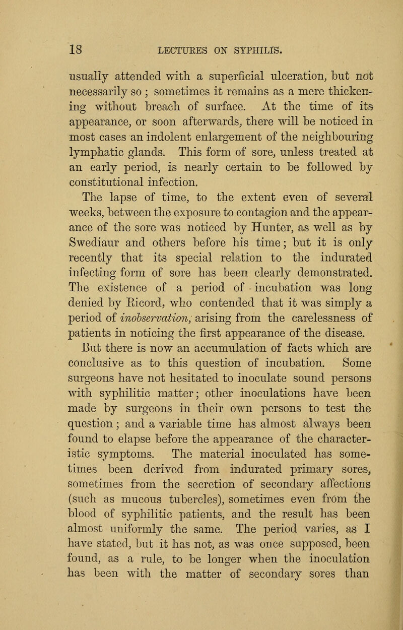 usually attended with a superficial ulceration, but not necessarily so ; sometimes it remains as a mere thicken- ing without breach of surface. At the time of its appearance, or soon afterwards, there will be noticed in most cases an indolent enlargement of the neighbouring lymphatic glands. This form of sore, unless treated at an early period, is nearly certain to be followed by constitutional infection. The lapse of time, to the extent even of several weeks, between the exposure to contagion and the appear- ance of the sore was noticed by Hunter, as well as by Swediaur and others before his time; but it is only recently that its special relation to the indurated infecting form of sore has been clearly demonstrated. The existence of a period of incubation was long denied by Eicord, who contended that it was simply a period of inobservation, arising from the carelessness of patients in noticing the first appearance of the disease. But there is now an accumulation of facts which are conclusive as to this question of incubation. Some surgeons have not hesitated to inoculate sound persons with syphilitic matter; other inoculations have been made by surgeons in their own persons to test the question; and a variable time has almost always been found to elapse before the appearance of the character- istic symptoms. The material inoculated has some- times been derived from indurated primary sores, sometimes from the secretion of secondary affections (such as mucous tubercles), sometimes even from the blood of syphilitic patients, and the result has been almost uniformly the same. The period varies, as I have stated, but it has not, as was once supposed, been found, as a rule, to be longer when the inoculation has been with the matter of secondary sores than