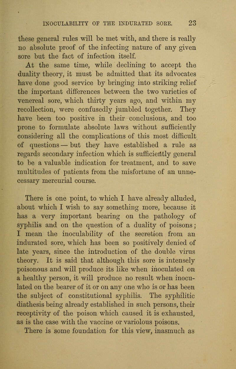 these general rules will be met with, and there is really no absolute proof of the infecting nature of any given sore but the fact of infection itself. At the same time, while declining to accept the duality theory, it must be admitted that its advocates have done good service by bringing into striking relief the important differences between the two varieties of venereal sore, which thirty years ago, and within my recollection, were confusedly jumbled together. They have been too positive in their conclusions, and too prone to formulate absolute laws without sufficiently considering all the complications of this most difficult of questions — but they have established a rule as regards secondary infection which is sufficiently general to be a valuable indication for treatment, and to save multitudes of patients from the misfortune of an unne- cessary mercurial course. There is one point, to which I have already alluded, about which I wish to say something more, because it has a very important bearing on the pathology of syphilis and on the question of a duality of poisons; I mean the inoculability of the secretion from an indurated sore, which has been so positively denied of late years, since the introduction of the double virus theory. It is said that although this sore is intensely poisonous and will produce its like when inoculated on a healthy person, it will produce no result when inocu- lated on the bearer of it or on any one who is or has been the subject of constitutional syphilis. The syphilitic diathesis being already established in such persons, their receptivity of the poison which caused it is exhausted, as is the case with the vaccine or variolous poisons. There is some foundation for this view, inasmuch as