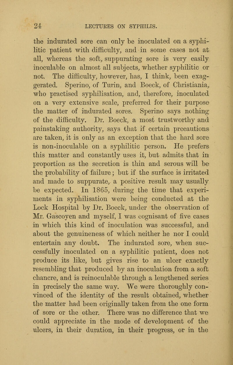 the indurated sore can only be inoculated on a syphi- litic patient with difficulty, and in some cases not at all, whereas the soft, suppurating sore is very easily inoculable on almost all subjects, whether syphilitic or not. The difficulty, however, has, I think, been exag- gerated. Sperino, of Turin, and Boeck, of Christiania7 who practised syphilisation, and, therefore, inoculated on a very extensive scale, preferred for their purpose the matter of indurated sores. Sperino says nothing of the difficulty. Dr. Boeck, a most trustworthy and painstaking authority, says that if certain precautions are taken, it is only as an exception that the hard sore is non-inoculable on a syphilitic person. He prefers this matter and constantly uses it, but admits that in proportion as the secretion is thin and serous will be the probability of failure; but if the surface is irritated and made to suppurate,, a positive result may usually be expected. In 1865, during the time that experi- ments in syphilisation were being conducted at the Lock Hospital by Dr. Boeck, under the observation of Mr. Gascoyen and myself, 1 was cognisant of five cases in which this kind of inoculation was successful, and about the genuineness of which neither he nor I could entertain any doubt. The indurated sore, when suc- cessfully inoculated on a syphilitic patient, does not produce its like, but gives rise to an ulcer exactly resembling that produced by an inoculation from a soft chancre, and is reinoculable through a lengthened series in precisely the same way. We were thoroughly con- vinced of the identity of the result obtained, whether the matter had been originally taken from the one form of sore or the other. There was no difference that we could appreciate in the mode of development of the ulcers, in their duration, in their progress, or in the