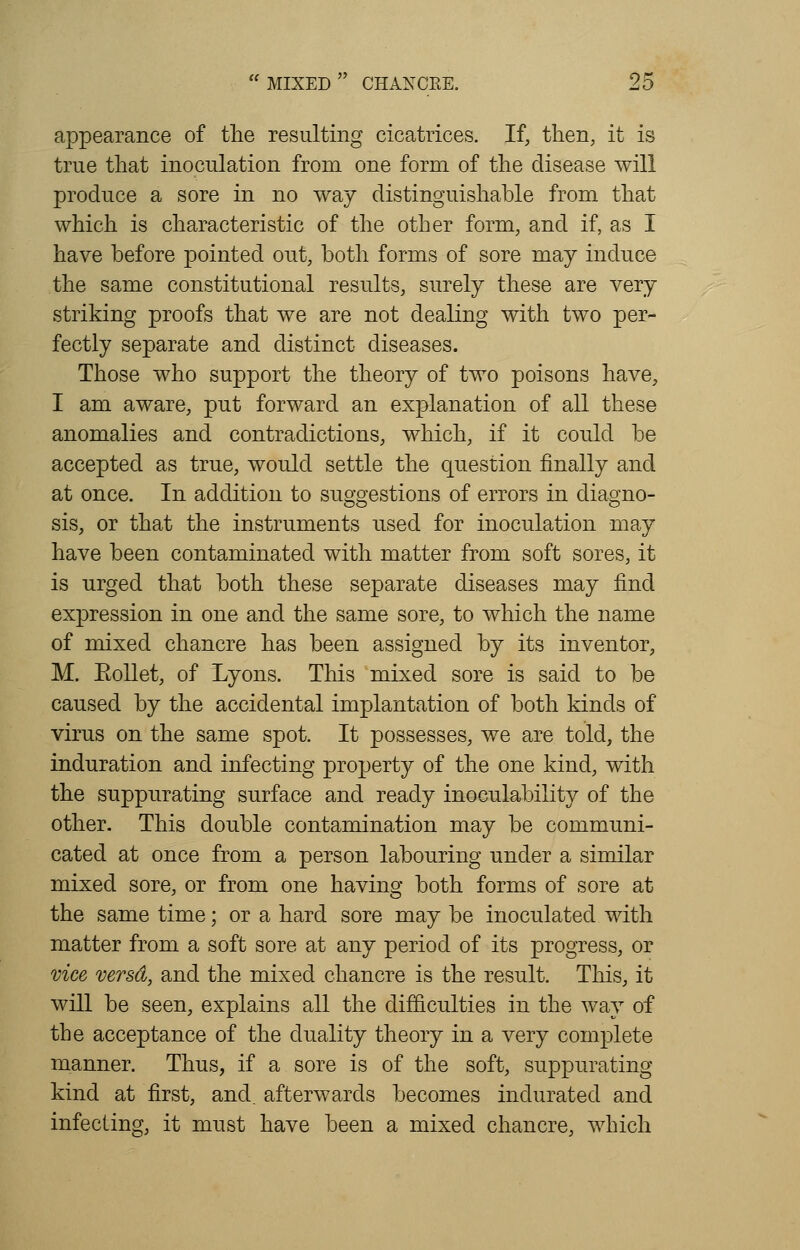 appearance of the resulting cicatrices. If, then, it is true that inoculation from one form of the disease will produce a sore in no way distinguishable from that which is characteristic of the other form, and if, as I have before pointed out, both forms of sore may induce the same constitutional results, surely these are very striking proofs that we are not dealing with two per- fectly separate and distinct diseases. Those who support the theory of two poisons have, I am aware, put forward an explanation of all these anomalies and contradictions, which, if it could be accepted as true, would settle the question finally and at once. In addition to suggestions of errors in diagno- sis, or that the instruments used for inoculation may have been contaminated with matter from soft sores, it is urged that both these separate diseases may find expression in one and the same sore, to which the name of mixed chancre has been assigned by its inventor, M. Eollet, of Lyons. This mixed sore is said to be caused by the accidental implantation of both kinds of virus on the same spot. It possesses, we are told, the induration and infecting property of the one kind, with the suppurating surface and ready inoculability of the other. This double contamination may be communi- cated at once from a person labouring under a similar mixed sore, or from one having both forms of sore at the same time; or a hard sore may be inoculated with matter from a soft sore at any period of its progress, or vice versa, and the mixed chancre is the result. This, it will be seen, explains all the difficulties in the way of the acceptance of the duality theory in a very complete manner. Thus, if a sore is of the soft, suppurating kind at first, and_ afterwards becomes indurated and infecting, it must have been a mixed chancre, which