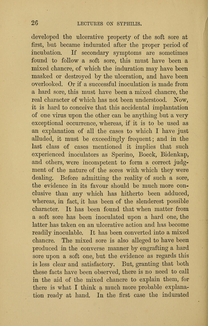 developed the ulcerative property of the soft sore at first, but became indurated after the proper period of incubation. If secondary symptoms are sometimes found to follow a soft sore, this must have been a mixed chancre, of which the induration may have been masked or destroyed by the ulceration, and have been overlooked. Or if a successful inoculation is made from a hard sore, this must have been a mixed chancre, the real character of which has not been understood. Now, it is hard to conceive that this accidental implantation of one virus upon the other can be anything but a very exceptional occurrence, whereas, if it is to be used as an explanation of all the cases to which I have just alluded, it must be exceedingly frequent; and in the last class of cases mentioned it implies that such experienced inoculators as Sperino, Boeck, Bidenkap, and others, were incompetent to form a correct judg- ment of the nature of the sores with which they were dealing. Before admitting the reality of such a sore, the evidence in its favour should be much more con- clusive than any which has hitherto been adduced, whereas, in fact, it has been of the slenderest possible character. It has been found that when matter from a soft sore has been inoculated upon a hard one, the latter has taken on an ulcerative action and has become readily inoculable. It has been converted into a mixed chancre. The mixed sore is also alleged to have been produced in the converse manner by engrafting a hard sore upon a soft one, but the evidence as regards this is less clear and satisfactory. But, granting that both these facts have been observed, there is no need to call in the aid of the mixed chancre to explain them, for there is what I think a much more probable explana- tion ready at hand. In the first case the indurated