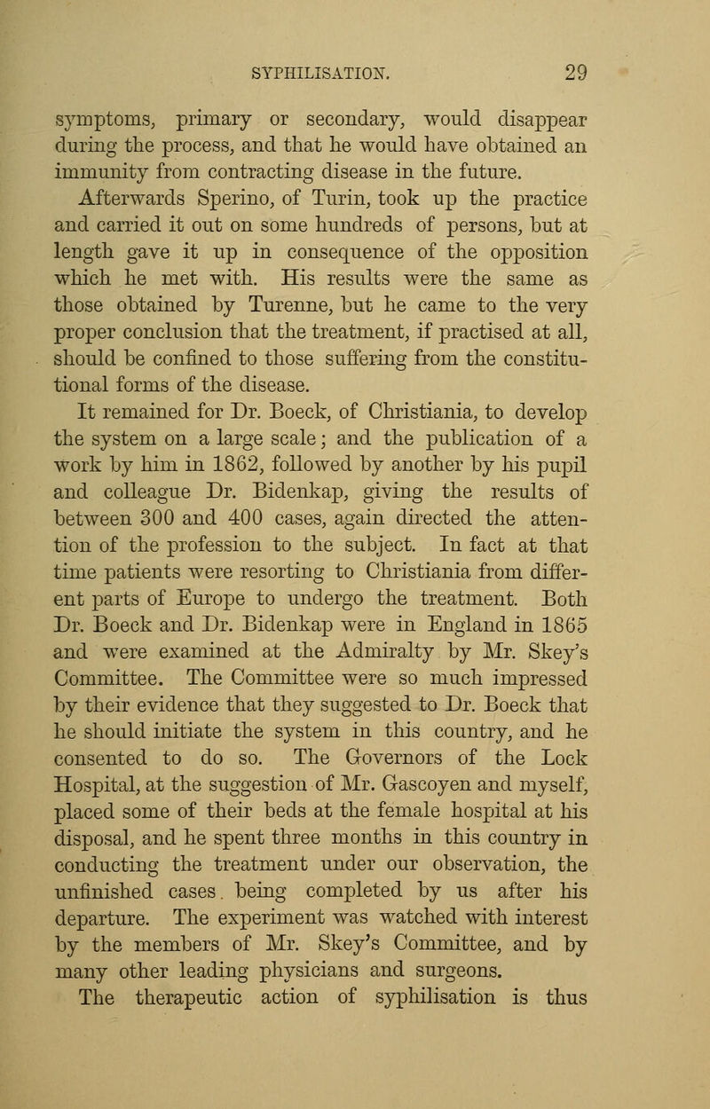 symptoms, primary or secondary, would disappear during the process, and that he would have obtained an immunity from contracting disease in the future. Afterwards Sperino, of Turin, took up the practice and carried it out on some hundreds of persons, but at length gave it up in consequence of the opposition which he met with. His results were the same as those obtained by Turenne, but he came to the very proper conclusion that the treatment, if practised at all, should be confined to those suffering from the constitu- tional forms of the disease. It remained for Dr. Boeck, of Christiania, to develop the system on a large scale; and the publication of a work by him in 1862, followed by another by his pupil and colleague Dr. Bidenkap, giving the results of between 300 and 400 cases, again directed the atten- tion of the profession to the subject. In fact at that time patients were resorting to Christiania from differ- ent parts of Europe to undergo the treatment. Both Dr. Boeck and Dr. Bidenkap were in England in 1865 and were examined at the Admiralty by Mr. Skey's Committee. The Committee were so much impressed by their evidence that they suggested to Dr. Boeck that he should initiate the system in this country, and he consented to do so. The Governors of the Lock Hospital, at the suggestion of Mr. Gascoyen and myself, placed some of their beds at the female hospital at his disposal, and he spent three months in this country in conducting the treatment under our observation, the unfinished cases, being completed by us after his departure. The experiment was watched with interest by the members of Mr. Skey's Committee, and by many other leading physicians and surgeons. The therapeutic action of syphilisation is thus