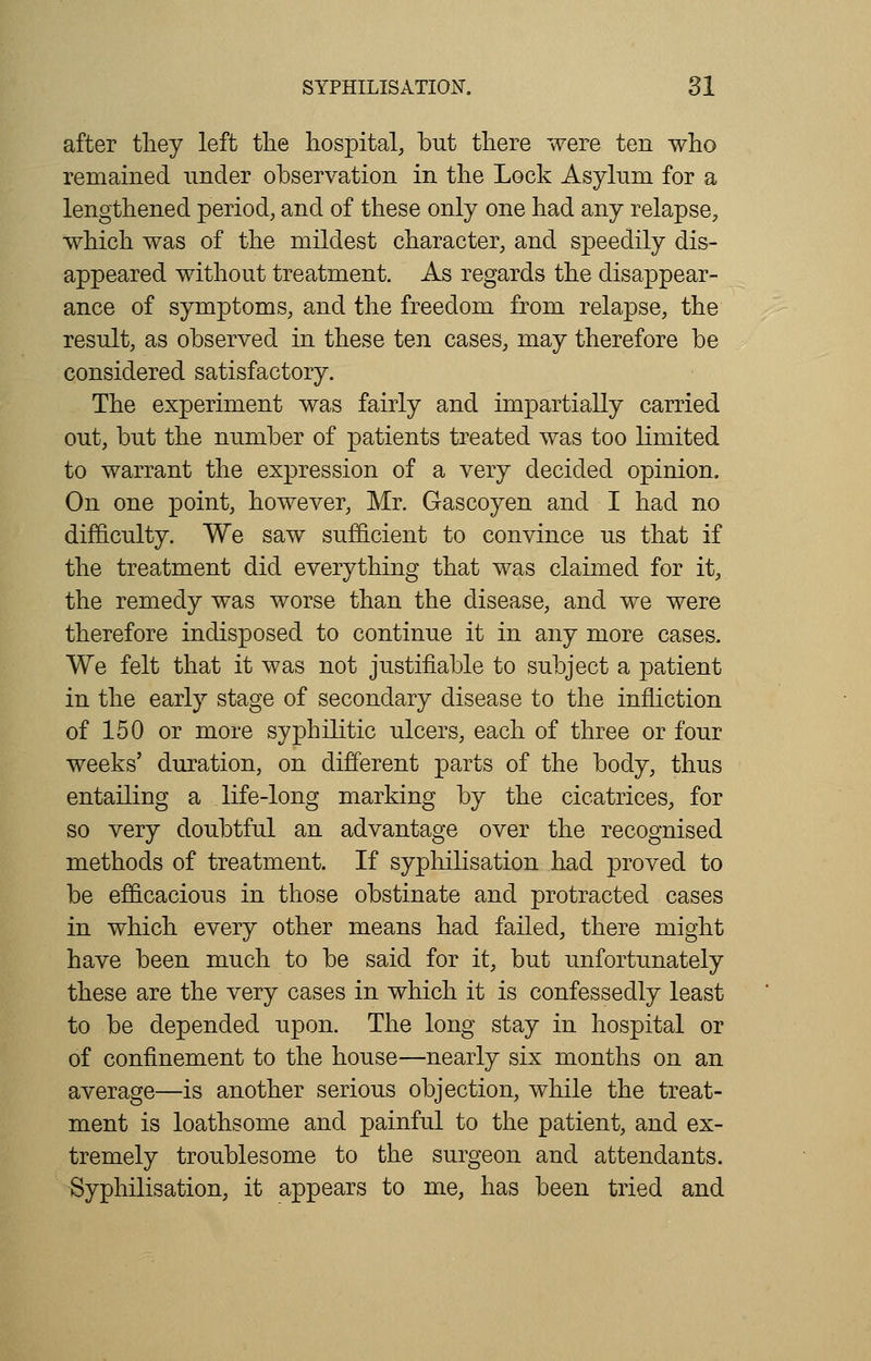 after they left the hospital, but there were ten who remained under observation in the Lock Asylum for a lengthened period, and of these only one had any relapse, which was of the mildest character, and speedily dis- appeared without treatment. As regards the disappear- ance of symptoms, and the freedom from relapse, the result, as observed in these ten cases, may therefore be considered satisfactory. The experiment was fairly and impartially carried out, but the number of patients treated was too limited to warrant the expression of a very decided opinion. On one point, however, Mr. Gascoyen and I had no difficulty. We saw sufficient to convince us that if the treatment did everything that was claimed for it, the remedy was worse than the disease, and we were therefore indisposed to continue it in any more cases. We felt that it was not justifiable to subject a patient in the early stage of secondary disease to the infliction of 150 or more syphilitic ulcers, each of three or four weeks' duration, on different parts of the body, thus entailing a life-long marking by the cicatrices, for so very doubtful an advantage over the recognised methods of treatment. If syphilisation had proved to be efficacious in those obstinate and protracted cases in which every other means had failed, there might have been much to be said for it, but unfortunately these are the very cases in which it is confessedly least to be depended upon. The long stay in hospital or of confinement to the house—nearly six months on an average—is another serious objection, while the treat- ment is loathsome and painful to the patient, and ex- tremely troublesome to the surgeon and attendants. Syphilisation, it appears to me, has been tried and
