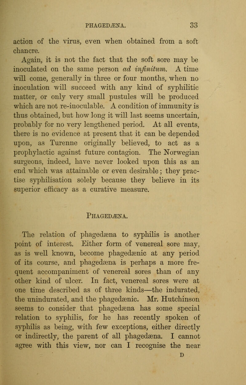 action of the virus, even when obtained from a soft chancre. Again, it is not the fact that the soft sore may be inoculated on the same person ad infinitum. A time will come, generally in three or four months, when no inoculation will succeed with any kind of syphilitic matter, or only very small pustules will be produced which are not re-inoculable. A condition of immunity is thus obtained, but how long it will last seems uncertain, probably for no very lengthened period. At all events, there is no evidence at present that it can be depended upon, as Turenne originally believed, to act as a prophylactic against future contagion. The Norwegian surgeons, indeed, have never looked upon this as an end which was attainable or even desirable; they prac- tise syphilisation solely because they believe in its superior efficacy as a curative measure. Phagedena. The relation of phagedena to syphilis is another point of interest. Either form of venereal sore may, as is well known, become phagedenic at any period of its course, and phagedena is perhaps a more fre- quent accompaniment of venereal sores than of any other kind of ulcer. In fact, venereal sores were at one time described as of three kinds—the indurated, the uninclurated, and the phagedenic. Mr. Hutchinson seems to consider that phagedena has some special relation to syphilis, for he has recently spoken of syphilis as being, with few exceptions, either directly or indirectly, the parent of all phagedena. I cannot agree with this view, nor can I recognise the near D