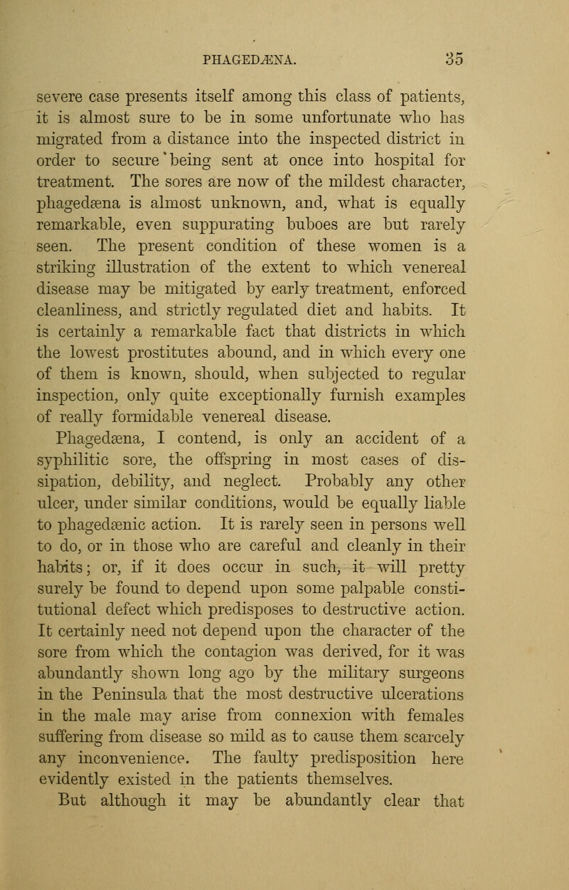 severe case presents itself among this class of patients, it is almost sure to be in some unfortunate who has migrated from a distance into the inspected district in order to secure*being sent at once into hospital for treatment. The sores are now of the mildest character, phagedena is almost unknown, and, what is equally remarkable, even suppurating buboes are but rarely seen. The present condition of these women is a striking illustration of the extent to which venereal disease may be mitigated by early treatment, enforced cleanliness, and strictly regulated diet and habits. It is certainly a remarkable fact that districts in which the lowest prostitutes abound, and in which every one of them is known, should, when subjected to regular inspection, only quite exceptionally furnish examples of really formidable venereal disease. Phagedena, I contend, is only an accident of a syphilitic sore, the offspring in most cases of dis- sipation, debility, and neglect. Probably any other ulcer, under similar conditions, would be equally liable to phagedenic action. It is rarely seen in persons well to do, or in those who are careful and cleanly in their habits; or, if it does occur in such, it will pretty surely be found to depend upon some palpable consti- tutional defect which predisposes to destructive action. It certainly need not depend upon the character of the sore from which the contagion was derived, for it was abundantly shown long ago by the military surgeons in the Peninsula that the most destructive ulcerations in the male may arise from connexion with females suffering from disease so mild as to cause them scarcely any inconvenience. The faulty predisposition here evidently existed in the patients themselves. But although it may be abundantly clear that