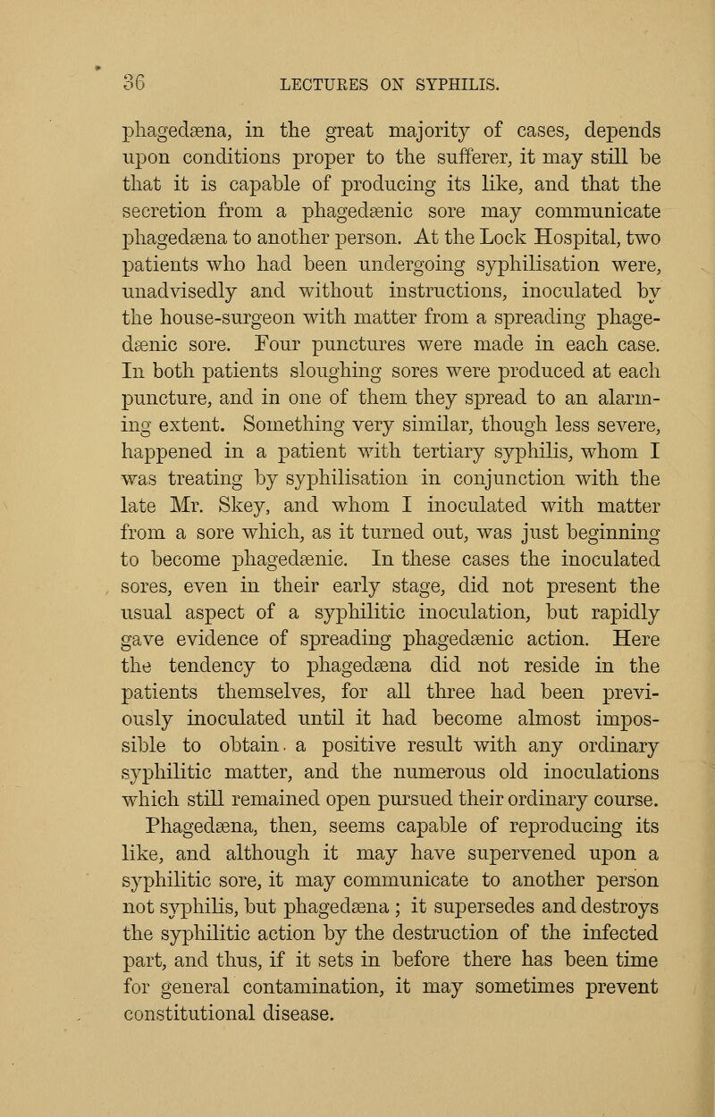 phagedena, in the great majority of cases, depends upon conditions proper to the sufferer, it may still be that it is capable of producing its like, and that the secretion from a phagedenic sore may communicate phagedena to another person. At the Lock Hospital, two patients who had been undergoing syphilisation were, unadvisedly and without instructions, inoculated by the house-surgeon with matter from a spreading phage- denic sore. Four punctures were made in each case. In both patients sloughing sores were produced at each puncture, and in one of them they spread to an alarm- ing extent. Something very similar, though less severe, happened in a patient with tertiary syphilis, whom I was treating by syphilisation in conjunction with the late Mr. Skey, and whom I inoculated with matter from a sore which, as it turned out, was just beginning to become phagedenic. In these cases the inoculated sores, even in their early stage, did not present the usual aspect of a syphilitic inoculation, but rapidly gave evidence of spreading phagedenic action. Here the tendency to phagedena did not reside in the patients themselves, for all three had been previ- ously inoculated until it had become almost impos- sible to obtain, a positive result with any ordinary syphilitic matter, and the numerous old inoculations which still remained open pursued their ordinary course. Phagedena, then, seems capable of reproducing its like, and although it may have supervened upon a syphilitic sore, it may communicate to another person not syphilis, but phagedena ; it supersedes and destroys the syphilitic action by the destruction of the infected part, and thus, if it sets in before there has been time for general contamination, it may sometimes prevent constitutional disease.