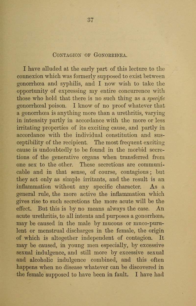 I have alluded at the early part of this lecture to the connexion which was formerly supposed to exist between gonorrhoea and syphilis, and I now wish to take the opportunity of expressing my entire concurrence with those who hold that there is no such thing as a specific gonorrhceal poison. I know of no proof whatever that a gonorrhoea is anything more than a urethritis, varying in intensity partly in accordance with the more or less irritating properties of its exciting cause, and partly in accordance with the individual constitution and sus- ceptibility of the recipient. The most frequent exciting cause is undoubtedly to be found in the morbid secre- tions of the generative organs when transferred from one sex to the other. These secretions are communi- cable and in that sense, of course, contagious; but they act only as simple irritants, and the result is an inflammation without any specific character. As a general rule, the more active the inflammation which gives rise to such secretions the more acute will be the effect. But this is by no means always the case. An acute urethritis, to all intents and purposes a gonorrhoea, may be caused in the male by mucous or muco-puru- lent or menstrual discharges in the female, the origin of which is altogether independent of contagion. It may be caused, in young men especially, by excessive sexual indulgence, and still more by excessive sexual and alcoholic indulgence combined, and this often happens when no disease whatever can be discovered in the female supposed to have been in fault. I have had