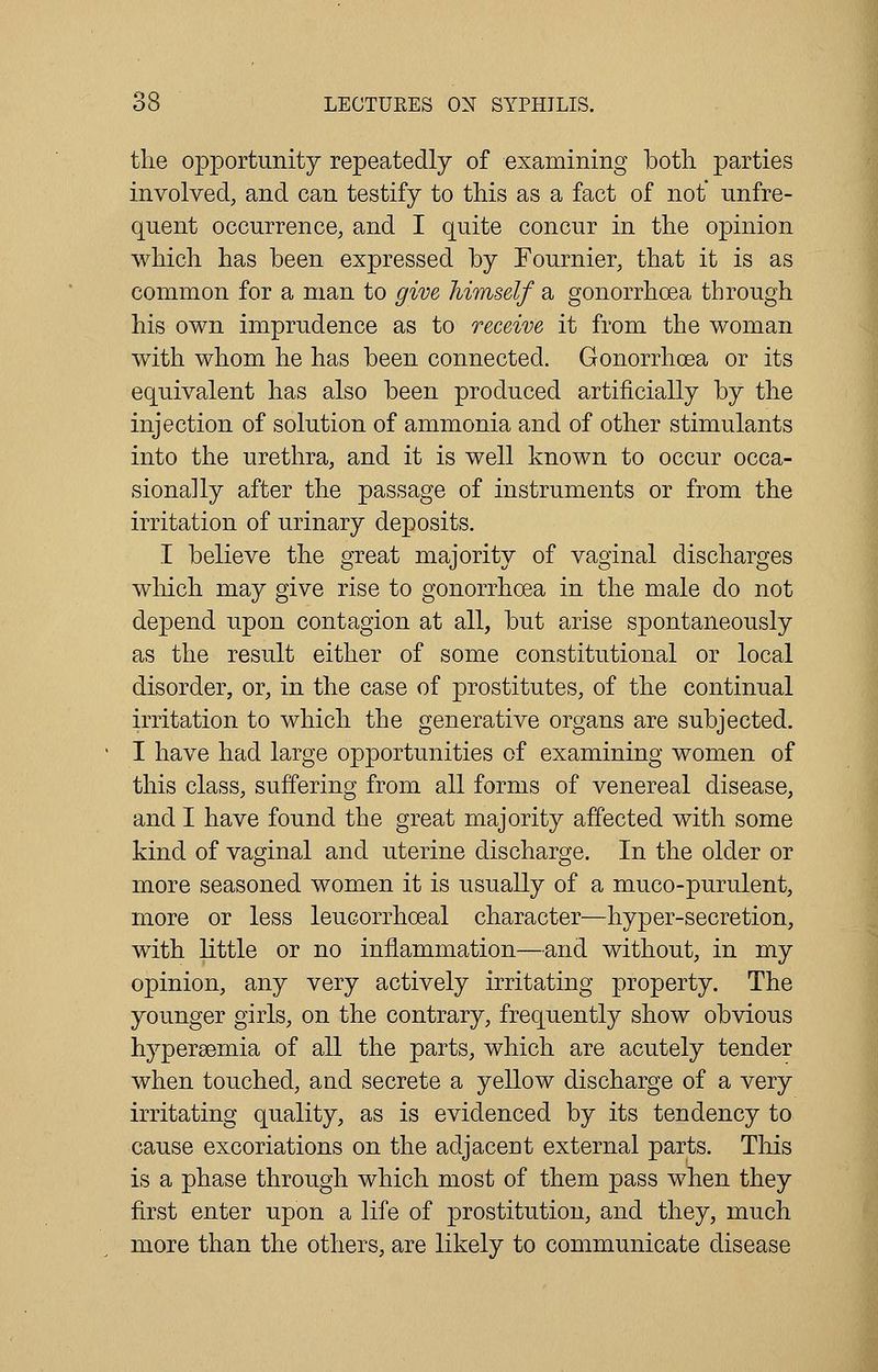the opportunity repeatedly of examining both parties involved, and can testify to this as a fact of not unfre- quent occurrence, and I quite concur in the opinion which has been expressed by Fournier, that it is as common for a man to give himself a gonorrhoea through his own imprudence as to receive it from the woman with whom he has been connected. Gonorrhoea or its equivalent has also been produced artificially by the injection of solution of ammonia and of other stimulants into the urethra, and it is well known to occur occa- sionally after the passage of instruments or from the irritation of urinary deposits. I believe the great majority of vaginal discharges which may give rise to gonorrhoea in the male do not depend upon contagion at all, but arise spontaneously as the result either of some constitutional or local disorder, or, in the case of prostitutes, of the continual irritation to which the generative organs are subjected. I have had large opportunities of examining women of this class, suffering from all forms of venereal disease, and I have found the great majority affected with some kind of vaginal and uterine discharge. In the older or more seasoned women it is usually of a muco-purulent, more or less leucorrhoeal character—hyper-secretion, with little or no inflammation—and without, in my opinion, any very actively irritating property. The younger girls, on the contrary, frequently show obvious hypersemia of all the parts, which are acutely tender when touched, and secrete a yellow discharge of a very irritating quality, as is evidenced by its tendency to cause excoriations on the adjacent external parts. This is a phase through which most of them pass when they first enter upon a life of prostitution, and they, much more than the others, are likely to communicate disease
