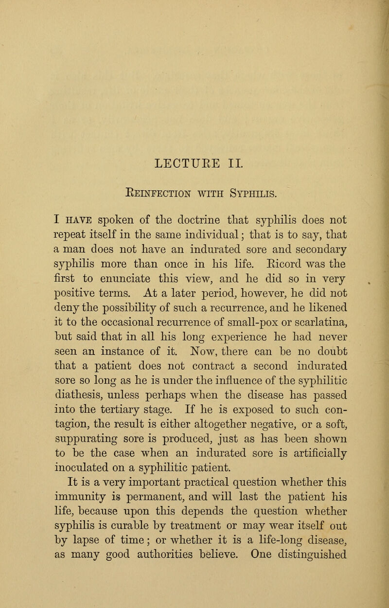 LECTUEE II. Eeinfection with Syphilis. I have spoken of the doctrine that syphilis does not repeat itself in the same individual; that is to say, that a man does not have an indurated sore and secondary syphilis more than once in his life. Eicord was the first to enunciate this view, and he did so in very positive terms. At a later period, however, he did not deny the possibility of such a recurrence, and he likened it to the occasional recurrence of small-pox or scarlatina, but said that in all his long experience he had never seen an instance of it. Now, there can be no doubt that a patient does not contract a second indurated sore so long as he is under the influence of the syphilitic diathesis, unless perhaps when the disease has passed into the tertiary stage. If he is exposed to such con- tagion, the result is either altogether negative, or a soft, suppurating sore is produced, just as has been shown to be the case when an indurated sore is artificially inoculated on a syphilitic patient. It is a very important practical question whether this immunity is permanent, and will last the patient his life, because upon this depends the question whether syphilis is curable by treatment or may wear itself out by lapse of time; or whether it is a life-long disease, as many good authorities believe. One distinguished