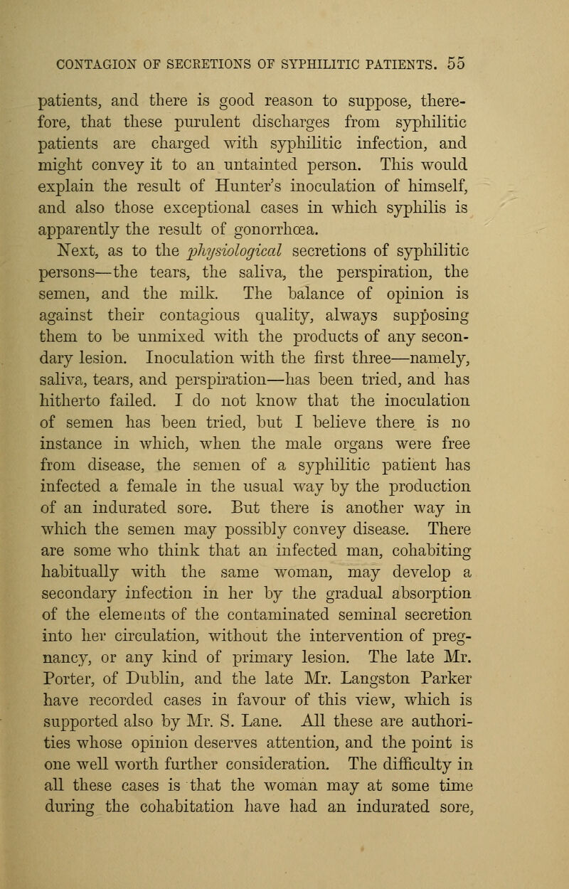 patients, and there is good reason to suppose, there- fore, that these purulent discharges from syphilitic patients are charged with syphilitic infection, and might convey it to an untainted person. This would explain the result of Hunter's inoculation of himself, and also those exceptional cases in which syphilis is apparently the result of gonorrhoea. Next, as to the physiological secretions of syphilitic persons—the tears, the saliva, the perspiration, the semen, and the milk. The balance of opinion is against their contagious quality, always supposing them to be unmixed with the products of any secon- dary lesion. Inoculation with the first three—namely, saliva, tears, and perspiration—has been tried, and has hitherto failed. I do not know that the inoculation of semen has been tried, but I believe there is no instance in which, when the male organs were free from disease, the semen of a syphilitic patient has infected a female in the usual way by the production of an indurated sore. But there is another way in which the semen may possibly convey disease. There are some who think that an infected man, cohabiting habitually with the same woman, may develop a secondary infection in her by the gradual absorption of the elements of the contaminated seminal secretion into her circulation, without the intervention of preg- nancy, or any kind of primary lesion. The late Mr. Porter, of Dublin, and the late Mr. Langston Parker have recorded cases in favour of this view, which is supported also by Mr. S. Lane. All these are authori- ties whose opinion deserves attention, and the point is one well worth further consideration. The difficulty in all these cases is that the woman may at some time during the cohabitation have had an indurated sore,