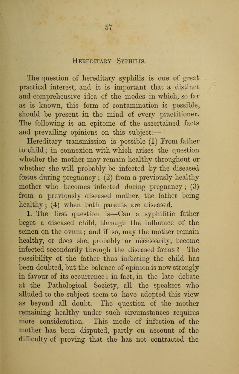 Hereditary Syphilis. The question of hereditary syphilis is one of great practical interest, and it is important that a distinct and comprehensive idea of the modes in which, so far as is known, this form of contamination is possible, should be present in the mind of every practitioner. The following is an epitome of the ascertained facts and prevailing opinions on this subject:— Hereditary transmission is possible (1) From father to child; in connexion with which arises the question whether the mother may remain healthy throughout or whether she will probably be infected by the diseased foetus during pregnancy ; (2) from a previously healthy mother who becomes infected during pregnancy; (3) from a previously diseased mother, the father being healthy; (4) when both parents are diseased. 1. The first question is—Can a syphilitic father beget a diseased child, through the influence of the semen on the ovum; and if so, may the mother remain healthy, or does she, probably or necessarily, become infected secondarily through the diseased foetus ? The possibility of the father thus infecting the child has been doubted, but the balance of opinion is now strongly in favour of its occurrence: in fact, in the late debate at the Pathological Society, all the speakers who alluded to the subject seem to have adopted this view as beyond all doubt. The question of the mother remaining healthy under such circumstances requires more consideration. This mode of infection of the mother has been disputed, partly on account of the difficulty of proving that she has not contracted the