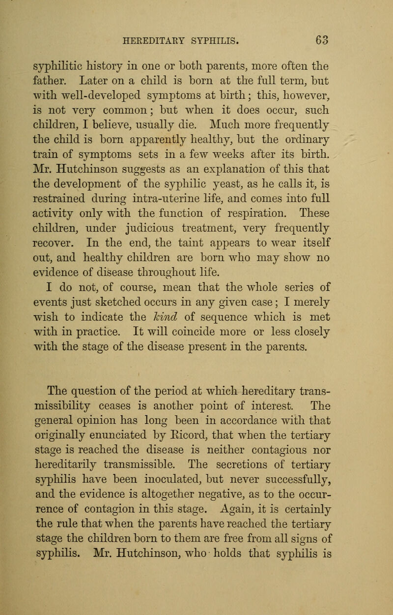 syphilitic history in one or both parents, more often the father. Later on a child is born at the full term, but with well-developed symptoms at birth; this, however, is not very common; but wiien it does occur, such children, I believe, usually die. Much more frequently the child is born apparently healthy, but the ordinary train of symptoms sets in a few weeks after its birth. Mr. Hutchinson suggests as an explanation of this that the development of the syphilic yeast, as he calls it, is restrained during intra-uterine life, and comes into full activity only with the function of respiration. These children, under judicious treatment, very frequently recover. In the end, the taint appears to wear itself out, and healthy children are born who may show no evidence of disease throughout life. I do not, of course, mean that the whole series of events just sketched occurs in any given case; I merely wish to indicate the hind of sequence which is met with in practice. It will coincide more or less closely with the stage of the disease present in the parents. The question of the period at which hereditary trans- missibility ceases is another point of interest. The general opinion has long been in accordance with that originally enunciated by Eicord, that when the tertiary stage is reached the disease is neither contagious nor hereditarily transmissible. The secretions of tertiary syphilis have been inoculated, but never successfully, and the evidence is altogether negative, as to the occur- rence of contagion in this stage. Again, it is certainly the rule that when the parents have reached the tertiary stage the children born to them are free from all signs of syphilis. Mr. Hutchinson, who ■ holds that syphilis is