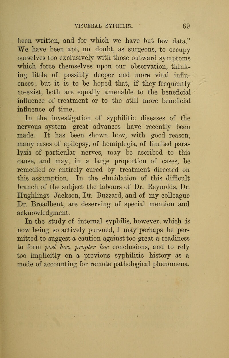 been written, and for which we have but few data. We have been apt, no doubt, as surgeons, to occupy ourselves too exclusively with those outward symptoms which, force themselves upon our observation, think- ing little of possibly deeper and more vital influ- ences ; but it is to be hoped that, if they frequently co-exist, both are equally amenable to the beneficial influence of treatment or to the still more beneficial influence of time. In the investigation of syphilitic diseases of the nervous system great advances have recently been made. It has been shown how, with good reason, many cases of epilepsy, of hemiplegia, of limited para- lysis of particular nerves, may be ascribed to this cause, and may, in a large proportion of cases, be remedied or entirely cured by treatment directed on this assumption. In the elucidation of this difficult branch of the subject the labours of Dr. Eeynolds, Dr. Hughlings Jackson, Dr. Buzzard, and of my colleague Dr. Broadbent, are deserving of special mention and acknowledgment. In the study of internal syphilis, however, which is now being so actively pursued, I may perhaps be per- mitted to suggest a caution against too great a readiness to form post hoc, propter hoc conclusions, and to rely too implicitly on a previous syphilitic history as a mode of accounting for remote pathological phenomena.