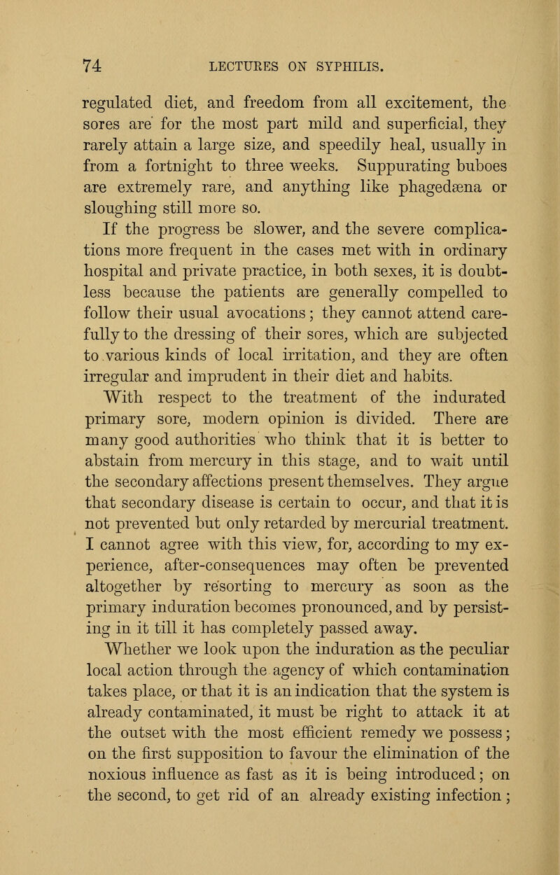 regulated diet, and freedom from all excitement, the sores are for the most part mild and superficial, they rarely attain a large size, and speedily heal, usually in from a fortnight to three weeks. Suppurating buboes are extremely rare, and anything like phagedena or sloughing still more so. If the progress be slower, and the severe complica- tions more frequent in the cases met with in ordinary hospital and private practice, in both sexes, it is doubt- less because the patients are generally compelled to follow their usual avocations; they cannot attend care- fully to the dressing of their sores, which are subjected to.various kinds of local irritation, and they are often irregular and imprudent in their diet and habits. With respect to the treatment of the indurated primary sore, modern opinion is divided. There are many good authorities who think that it is better to abstain from mercury in this stage, and to wait until the secondary affections present themselves. They argue that secondary disease is certain to occur, and that it is not prevented but only retarded by mercurial treatment. I cannot agree with this view, for, according to my ex- perience, after-consequences may often be prevented altogether by resorting to mercury as soon as the primary induration becomes pronounced, and by persist- ing in it till it has completely passed away. Whether we look upon the induration as the peculiar local action through the agency of which contamination takes place, or that it is an indication that the system is already contaminated, it must be right to attack it at the outset with the most efficient remedy we possess; on the first supposition to favour the elimination of the noxious influence as fast as it is being introduced; on the second, to get rid of an already existing infection ;