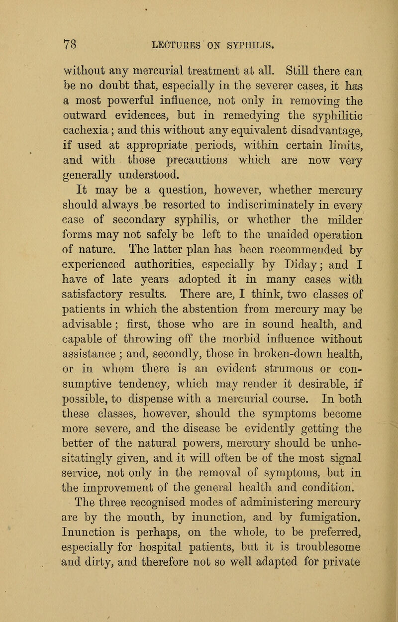 without any mercurial treatment at all. Still there can be no doubt that, especially in the severer cases, it has a most powerful influence, not only in removing the outward evidences, but in remedying the syphilitic cachexia; and this without any equivalent disadvantage, if used at appropriate periods, within certain limits, and with those precautions which are now very generally understood. It may be a question, however, whether mercury should always be resorted to indiscriminately in every case of secondary syphilis, or whether the milder forms may not safely be left to the unaided operation of nature. The latter plan has been recommended by experienced authorities, especially by Diday; and I have of late years adopted it in many cases with satisfactory results. There are, I think, two classes of patients in which the abstention from mercury may be advisable; first, those who are in sound health, and capable of throwing off the morbid influence without assistance ; and, secondly, those in broken-down health, or in whom there is an evident strumous or con- sumptive tendency, which may render it desirable, if possible, to dispense with a mercurial course. In both these classes, however, should the symptoms become more severe, and the disease be evidently getting the better of the natural powers, mercury should be unhe- sitatingly given, and it will often be of the most signal service, not only in the removal of symptoms, but in the improvement of the general health and condition'. The three recognised modes of administering mercury are by the mouth, by inunction, and by fumigation. Inunction is perhaps, on the whole, to be preferred, especially for hospital patients, but it is troublesome and dirty, and therefore not so well adapted for private