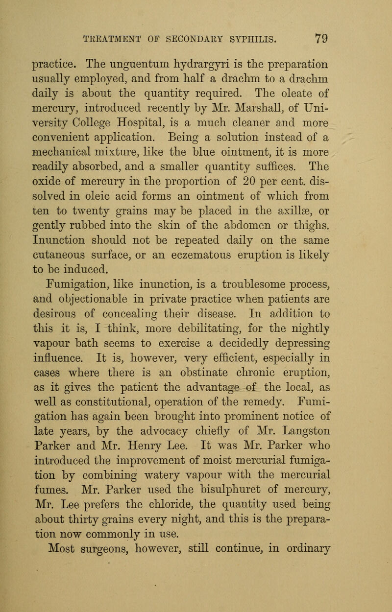 practice. The unguentum hydrargyri is the preparation usually employed, and from half a drachm to a drachm daily is about the quantity required. The oleate of mercury, introduced recently by Mr. Marshall, of Uni- versity College Hospital, is a much cleaner and more convenient application. Being a solution instead of a mechanical mixture, like the blue ointment, it is more readily absorbed, and a smaller quantity suffices. The oxide of mercury in the proportion of 20 per cent, dis- solved in oleic acid forms an ointment of which from ten to twenty grains may be placed in the axillae, or gently rubbed into the skin of the abdomen or thighs. Inunction should not be repeated daily on the same cutaneous surface, or an eczematous eruption is likely to be induced. Fumigation, like inunction, is a troublesome process, and objectionable in private practice when patients are desirous of concealing their disease. In addition to this it is, I think, more debilitating, for the nightly vapour bath seems to exercise a decidedly depressing influence. It is, however, very efficient, especially in cases where there is an obstinate chronic eruption, as it gives the patient the advantage of the local, as well as constitutional, operation of the remedy. Fumi- gation has again been brought into prominent notice of late years, by the advocacy chiefly of Mr. Langston Parker and Mr. Henry Lee. It was Mr. Parker who introduced the improvement of moist mercurial fumiga- tion by combining watery vapour with the mercurial fumes. Mr. Parker used the bisulphuret of mercury, Mr. Lee prefers the chloride, the quantity used being about thirty grains every night, and this is the prepara- tion now commonly in use. Most surgeons, however, still continue, in ordinary