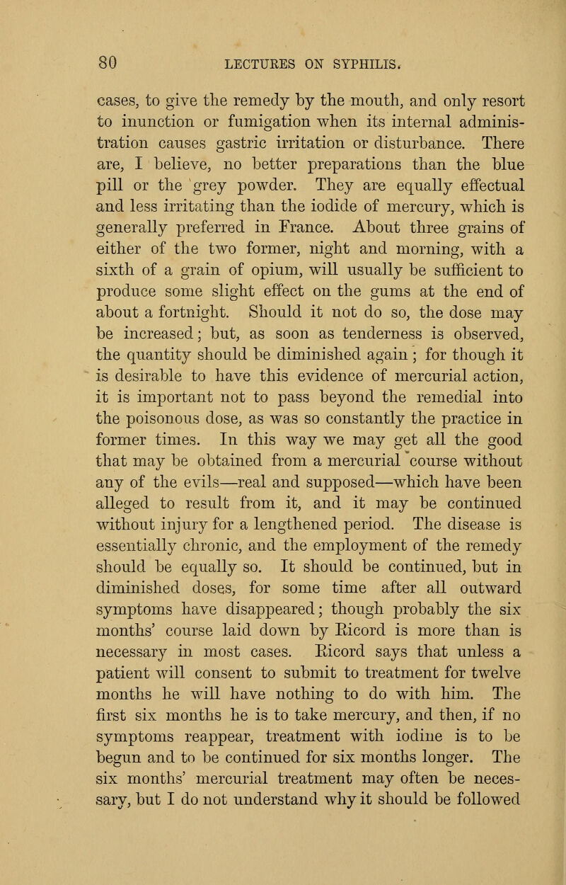 cases, to give the remedy by the mouth, and only resort to inunction or fumigation when its internal adminis- tration causes gastric irritation or disturbance. There are, I believe, no better preparations than the blue pill or the grey powder. They are equally effectual and less irritating than the iodide of mercury, which is generally preferred in France. About three grains of either of the two former, night and morning, with a sixth of a grain of opium, will usually be sufficient to produce some slight effect on the gums at the end of about a fortnight. Should it not do so, the dose may be increased; but, as soon as tenderness is observed, the quantity should be diminished again ; for though it is desirable to have this evidence of mercurial action, it is important not to pass beyond the remedial into the poisonous dose, as was so constantly the practice in former times. In this way we may get all the good that may be obtained from a mercurial course without any of the evils—real and supposed—which have been alleged to result from it, and it may be continued without injury for a lengthened period. The disease is essentially chronic, and the employment of the remedy should be equally so. It should be continued, but in diminished doses, for some time after all outward symptoms have disappeared; though probably the six months' course laid down by Eicord is more than is necessary in most cases. Eicord says that unless a patient will consent to submit to treatment for twelve months he will have nothing to do with him. The first six months he is to take mercury, and then, if no symptoms reappear, treatment with iodine is to be begun and to be continued for six months longer. The six months' mercurial treatment may often be neces- sary, but I do not understand why it should be followed