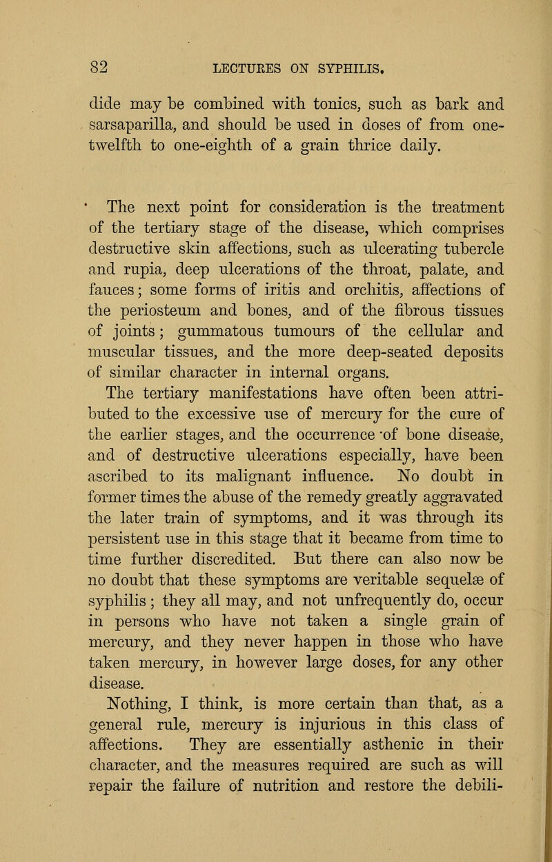 elide may be combined with tonics, such as bark and sarsaparilla, and should be used in doses of from one- twelfth to one-eighth of a grain thrice daily. • The next point for consideration is the treatment of the tertiary stage of the disease, which comprises destructive skin affections, such as ulcerating tubercle and rupia, deep ulcerations of the throat, palate, and fauces; some forms of iritis and orchitis, affections of the periosteum and bones, and of the fibrous tissues of joints; gummatous tumours of the cellular and muscular tissues, and the more deep-seated deposits of similar character in internal organs. The tertiary manifestations have often been attri- buted to the excessive use of mercury for the cure of the earlier stages, and the occurrence -of bone disease, and of destructive ulcerations especially, have been ascribed to its malignant influence. No doubt in former times the abuse of the remedy greatly aggravated the later train of symptoms, and it was through its persistent use in this stage that it became from time to time further discredited. But there can also now be no doubt that these symptoms are veritable sequelae of syphilis ; they all may, and not unfrequently do, occur in persons who have not taken a single grain of mercury, and they never happen in those who have taken mercury, in however large doses, for any other disease. Nothing, I think, is more certain than that, as a general rule, mercury is injurious in this class of affections. They are essentially asthenic in their character, and the measures required are such as will repair the failure of nutrition and restore the debili-