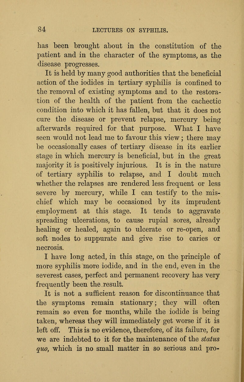 has been brought about in the constitution of the patient and in the character of the symptoms, as the disease progresses. It is held by many good authorities that the beneficial action of the iodides in tertiary syphilis is confined to the removal of existing symptoms and to the restora- tion of the health of the patient from the cachectic condition into which it has fallen, but that it does not cure the disease or prevent relapse, mercury being afterwards required for that purpose. What I have seen would not lead me to favour this view; there may be occasionally cases of tertiary disease in its earlier stage in which mercury is beneficial, but in the great majority it is positively injurious. It is in the nature of tertiary syphilis to relapse, and I doubt much whether the relapses are rendered less frequent or less severe by mercury, while I can testify to the mis- chief which may be occasioned by its imprudent employment at this stage. It tends to aggravate spreading ulcerations, to cause rupial sores, already healing or healed, again to ulcerate or re-open, and soft nodes to suppurate and give rise to caries or necrosis. I have long acted, in this stage, on the principle of more syphilis more iodide, and in the end, even in the severest cases, perfect and permanent recovery has very frequently been the.result. It is not a sufficient reason for discontinuance that the symptoms remain stationary; they will often remain so even for months, while the iodide is being taken, whereas they will immediately get worse if it is left off. This is no evidence, therefore, of its failure, for we are indebted to it for the maintenance of the status quo, which is no small matter in so serious and pro-