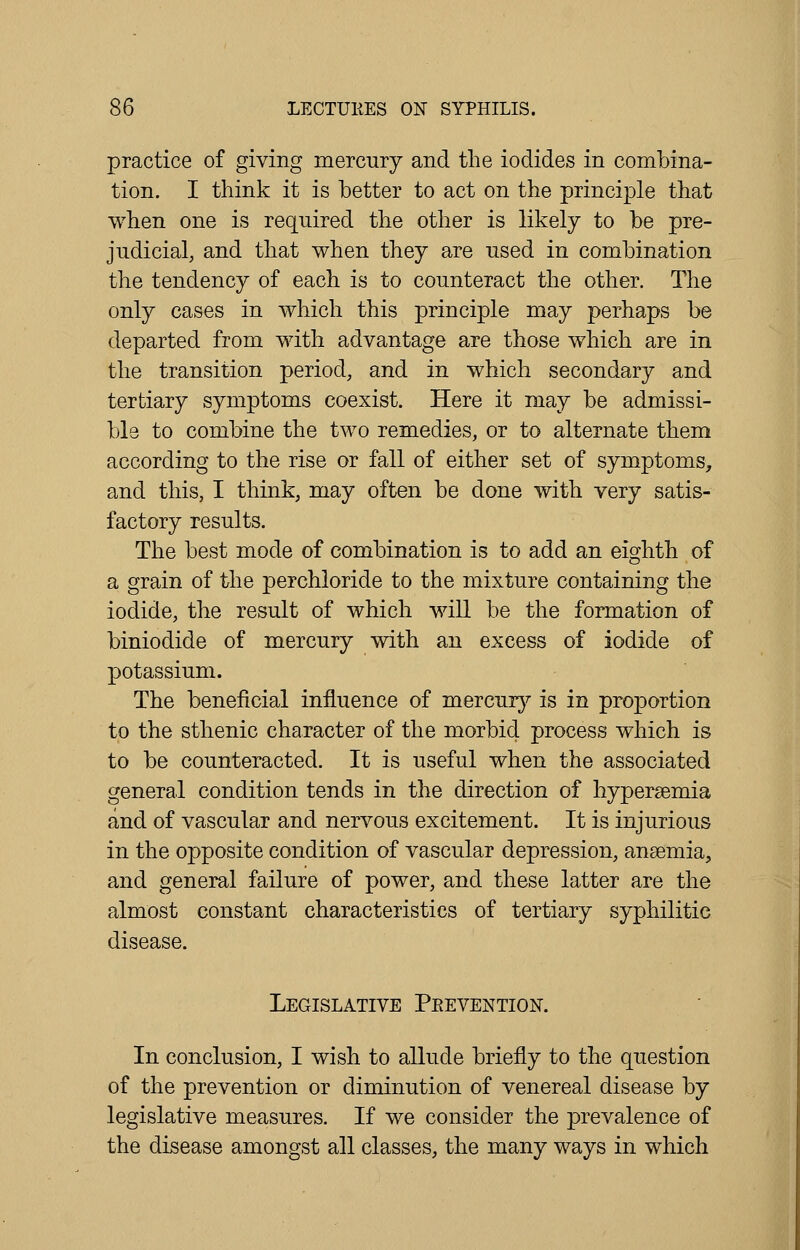 practice of giving mercury and the iodides in combina- tion. I think it is better to act on the principle that when one is required the other is likely to be pre- judicial, and that when they are used in combination the tendency of each is to counteract the other. The only cases in which this principle may perhaps be departed from with advantage are those which are in the transition period, and in which secondary and tertiary symptoms coexist. Here it may be admissi- ble to combine the two remedies, or to alternate them according to the rise or fall of either set of symptoms, and this, I think, may often be done with very satis- factory results. The best mode of combination is to add an eighth of a grain of the perchloride to the mixture containing the iodide, the result of which will be the formation of biniodide of mercury with an excess of iodide of potassium. The beneficial influence of mercury is in proportion to the sthenic character of the morbid process which is to be counteracted. It is useful when the associated general condition tends in the direction of hypersemia and of vascular and nervous excitement. It is injurious in the opposite condition of vascular depression, anaemia, and general failure of power, and these latter are the almost constant characteristics of tertiary syphilitic disease. Legislative Prevention. In conclusion, I wish to allude briefly to the question of the prevention or diminution of venereal disease by legislative measures. If we consider the prevalence of the disease amongst all classes, the many ways in which