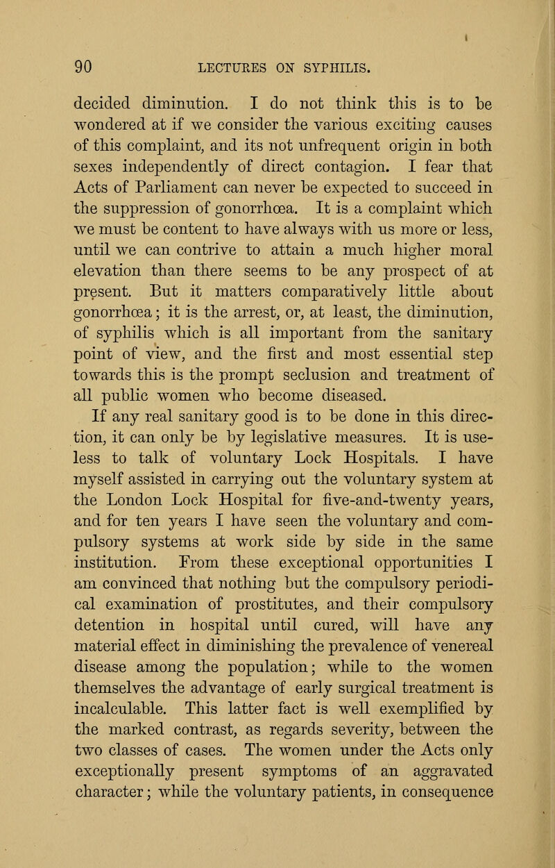 decided diminution. I do not think this is to be wondered at if we consider the various exciting causes of this complaint, and its not unfrequent origin in both sexes independently of direct contagion. I fear that Acts of Parliament can never be expected to succeed in the suppression of gonorrhoea. It is a complaint which we must be content to have always with us more or less, until we can contrive to attain a much higher moral elevation than there seems to be any prospect of at present. But it matters comparatively little about gonorrhoea; it is the arrest, or, at least, the diminution, of syphilis which is all important from the sanitary point of view, and the first and most essential step towards this is the prompt seclusion and treatment of all public women who become diseased. If any real sanitary good is to be done in this direc- tion, it can only be by legislative measures. It is use- less to talk of voluntary Lock Hospitals. I have myself assisted in carrying out the voluntary system at the London Lock Hospital for five-and-twenty years, and for ten years I have seen the voluntary and com- pulsory systems at work side by side in the same institution. From these exceptional opportunities I am convinced that nothing but the compulsory periodi- cal examination of prostitutes, and their compulsory detention in hospital until cured, will have any material effect in diminishing the prevalence of venereal disease among the population; while to the women themselves the advantage of early surgical treatment is incalculable. This latter fact is well exemplified by the marked contrast, as regards severity, between the two classes of cases. The women under the Acts only exceptionally present symptoms of an aggravated character; while the voluntary patients, in consequence