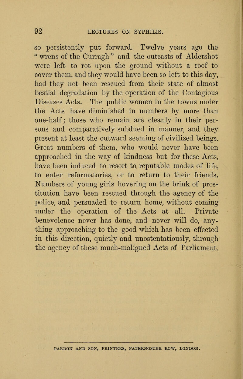 so persistently put forward. Twelve years ago the  wrens of the Curragh  and the outcasts of Aldershot were left to rot upon the ground without a roof to cover them, and they would have been so left to this day, had they not been rescued from their state of almost bestial degradation by the operation of the Contagious Diseases Acts. The public women in the towns under the Acts have diminished in numbers by more than one-half; those who remain are cleanly in their per- sons and comparatively subdued in manner, and they present at least the outward seeming of civilized beings. Great numbers of them, who would never have been approached in the way of kindness but for these Acts, have been induced to resort to. reputable modes of life, to enter reformatories, or to return to their friends. Numbers of young girls hovering on the brink of pros- titution have been rescued through the agency of the police, and persuaded to return home, without coming under the operation of the Acts at all. Private benevolence never has done, and never will do, any- thing approaching to the good which has been effected in this direction, quietly and unostentatiously, through the agency of these much-maligned Acts of Parliament. PARDON AND SON, PRINTERS, PATERNOSTER ROW, LONDON.