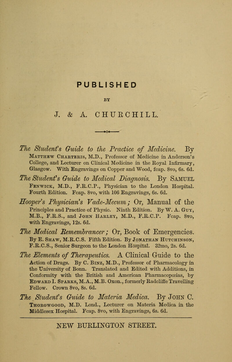 PUBLISHED BY J. & A. CHUECHILL. The Student's Guide to the Practice of Medicine. By Matthew Charteris, M.D., Professor of Medicine in Anderson's College, and Lecturer on Clinical Medicine in the Royal Infirmary, Glasgow. With Engravings on Copper and Wood, fcap. 8vo, 6s. 6d. The Student's Guide to Medical Diagnosis. By Samuel Fenwick, M.D., F.R.C.P., Physician to the London Hospital. Fourth Edition. Fcap. 8vo, with 106 Engravings, 6s. 6d. Hooper's Physician's Vade-Mecum; Or, Manual of the Principles and Practice of Physic. Ninth Edition. By W. A. Guy, M.B., F.R.S., and John Harley, M.D., F.R.C.P. Fcap. 8vo, with Engravings, 12s. 6d. The Medical Remembrancer; Or, Book of Emergencies. By E. Shaw, M.R.C.S. Fifth Edition. By Jonathan Hutchinson, F.R.C.S., Senior Surgeon to the London Hospital. 32mo, 2s. 6d. The Elements of Therapeutics. A Clinical Guide to the Action of Drugs. By C. Binz, M.D., Professor of Pharmacology in the University of Bonn. Translated and Edited with Additions, in Conformity with the British and American Pharmacopoeias, by Edward I. Sparks, M.A., M.B. Oxon., formerly Radcliffe Travelling Fellow. Crown 8vo, 8s. 6d. The Student's Guide to Materia Medica. By John C. Thorowgood, M.D. Lond., Lecturer on Materia Medica in the Middlesex Hospital. Fcap. 8vo, with Engravings, 6s. 6d.