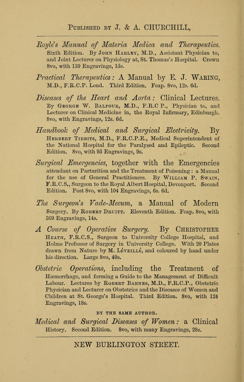 Boyle's Manual of Materia Medica and Therapeutics. Sixth. Edition. By John Harley, M.D., Assistant Physician to, and Joint Lecturer on Physiology at, St. Thomas's Hospital. Crown 8vo, with 139 Engravings, 15s. Practical Therapeutics: A Manual by E. J. Waking, M.D., F.R.C.P. Lond. Third Edition. Fcap. 8vo, 12s. 6d. Diseases of the Heart and Aorta: Clinical Lectures. By George W. Balfour, M.D., F.R.C P., Physician to, and Lecturer on Clinical Medicine in, the Royal Infirmary, Edinburgh. 8vo, with Engravings, 12s. 6d. Handbook of Medical and Surgical Electricity. By Herbert Tibbits, M.D., F.R.C.P.E., Medical Superintendent of the National Hospital for the Paralysed and Epileptic. Second Edition. 8vo, with 95 Engravings, 9s. Surgical Emergencies, together with the Emergencies attendant on Parturition and the Treatment of Poisoning: a Manual for the use of General Practitioners. By William P. Swain, F.R.C.S., Surgeon to the Royal Albert Hospital, Devonport. Second Edition. Post 8vo, with 104 Engravings, 6s. 6d. The Surgeon's Vade-Mecum, a Manual of Modern Surgery. By Robert Druitt. Eleventh Edition. Fcap. 8vo, with 369 Engravings, 14s. A Course of Operative Surgery. By Christopher Heath, F.R.C.S., Surgeon to University College Hospital, and Holme Professor of Surgery in University College. With 20 Plates drawn from Nature by M. Leveille, and coloured by hand under his direction. Large 8vo, 40s. Obstetric Operations, including the Treatment of Haemorrhage, and forming a Guide to the Management of Difficult Labour. Lectures by Robert Barnes, M.D., F.R.C.P., Obstetric Physician and Lecturer on Obstetrics and the Diseases of Women and Children at St. George's Hospital. Third Edition. 8vo, with 124 Engravings, 18s. BY THE SAME AUTHOR. Medical and Surgical Diseases of Women: a Clinical History. Second Edition. 8vo, with many Engravings, 28s.