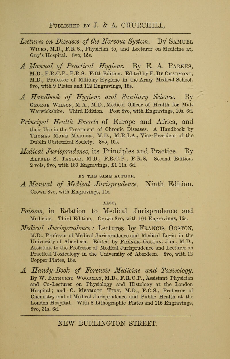 Lectures on Diseases of the Nervous System. By Samuel Wilks, M.D., F.R.S., Physician to, and Lecturer on Medicine at, Guy's Hospital. 8vo, los. A Manual of Practical Hygiene. By E. A. Parkes, M.D.,F.R.C.P.,F.R.S. Fifth Edition. Edited by F. De Chaumont, M.D., Professor of Military Hygiene in the Army Medical School. 8vo, with 9 Plates and 112 Engravings, 18s. A Handbook of Hygiene and Sanitary Science. By George Wilson, M.A., M.D., Medical Officer of Health for Mid- Warwickshire. Third Edition. Post 8to, with Engravings, 10s. 6d. Principal Health Resorts of Europe and Africa, and their Use in the Treatment of Chronic Diseases. A Handbook by Thomas More Madden, M.D., M.R.I.A., Vice-President of the Dublin Obstetrical Society. 8vo, 10s. Medical Jurisprudence, its Principles and Practice. By Alfred S. Taylor, M.D., F.R.C.P., F.R.S. Second Edition. 2 vols, 8vo, with 189 Engravings, £1 lis. 6d. BY THE SAME AUTHOR. A Manual of Medical Jurisprudence. Ninth Edition. Crown 8vo, with Engravings, 14s. ALSO, Poisons, in Eelation to Medical Jurisprudence and Medicine. Third Edition. Crown 8vo, with 104 Engravings, 16s. Medical Jurisprudence: Lectures by Francis Ogston, M.D., Professor of Medical Jurisprudence and Medical Logic in the University of Aberdeen. Edited by Framois Ogston, Jun., M.D., Assistant to the Professor of Medical Jurisprudence and Lecturer on Practical Toxicology in the University of Aberdeen. 8vo, with 12 Copper Plates, 18s. A Handy-Book of Forensic Medicine and Toxicology. By W. Bathurst Woodman, M.D., F.R.C.P., Assistant Physician and Co-Lecturer on Physiology and Histology at the London Hospital; and C. Meymott Tidy, M.D., F.C.S., Professor of Chemistry and of Medical Jurisprudence and Public Health at the London Hospital. With 8 Lithographic Plates and 116 Engravings, 8vo, 31s. 6d.