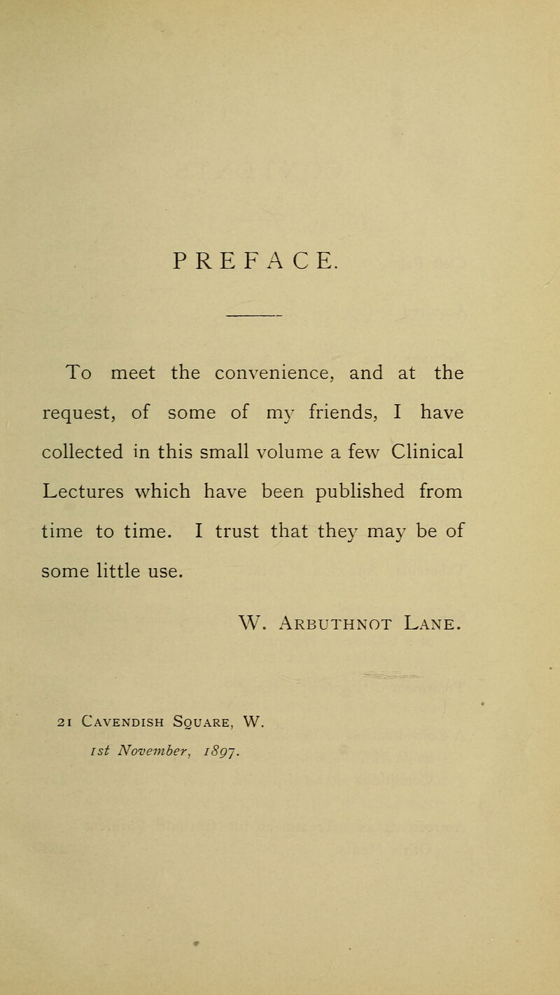 PREFACE. To meet the convenience, and at the request, of some of my friends, I have collected in this small volume a few Clinical Lectures which have been published from time to time. I trust that they may be of some little use. W. Arbuthnot Lane. 21 Cavendish Square, W. 1st November, i8gj.