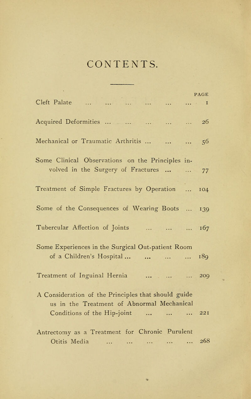 CONTENTS. PAGE Cleft Palate ... ... i Acquired Deformities ... ... ... ... ... 26 Mechanical or Traumatic Arthritis ... ... ... 56 Some Clinical Observations on the Principles in- volved in the Surgery of Fractures ... ... 77 Treatment of Simple Fractures by Operation ... 104 Some of the Consequences of Wearing Boots ... 139 Tubercular Affection of Joints ... ... ... 167 Some Experiences in the Surgical Out-patient Room of a Children's Hospital ... ... ... ... 189 Treatment of Inguinal Hernia ... ... ... 209 A Consideration of the Principles that should guide us in the Treatment of Abnormal Mechanical Conditions of the Hip-joint ... ... ... 221 Antrectomy as a Treatment for Chronic Purulent Otitis Media 268