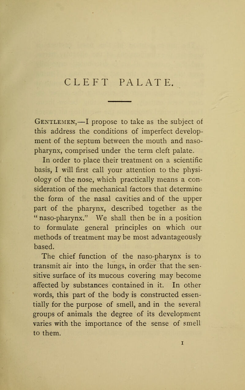 CLEFT PALATE. Gentlemen,—I propose to take as the subject of this address the conditions of imperfect develop- ment of the septum between the mouth and naso- pharynx, comprised under the term cleft palate. In order to place their treatment on a scientific basis, I will first call your attention to the physi- ology of the nose, which practically means a con- sideration of the mechanical factors that determine the form of the nasal cavities and of the upper part of the pharynx, described together as the  naso-pharynx. We shall then be in a position to formulate general principles on which our methods of treatment may be most advantageously based. The chief function of the naso-pharynx is to transmit air into the lungs, in order that the sen- sitive surface of its mucous covering may become affected by substances contained in it. In other words, this part of the body is constructed essen- tially for the purpose of smell, and in the several groups of animals the degree of its development varies with the importance of the sense of smell to them.