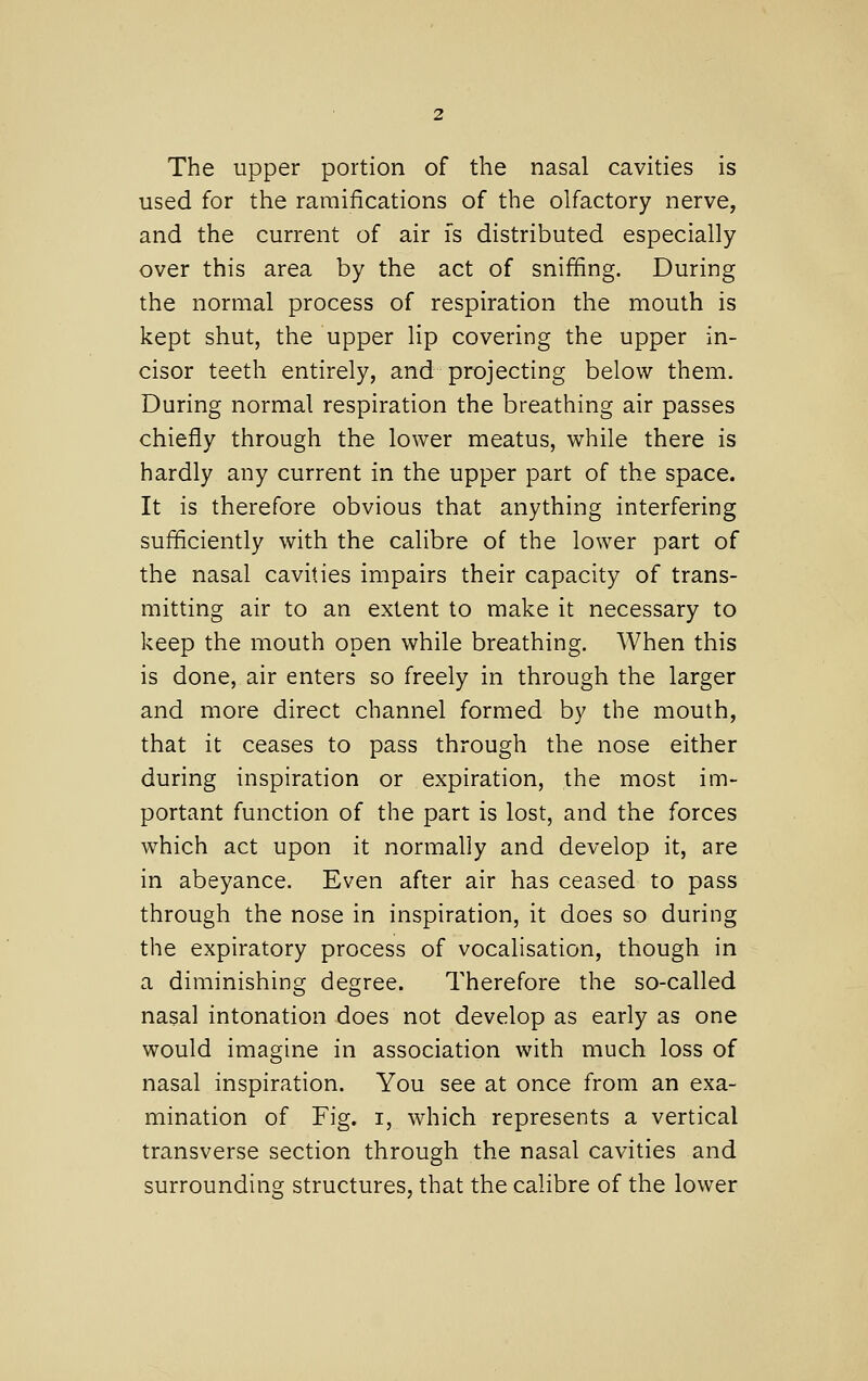 The upper portion of the nasal cavities is used for the ramifications of the olfactory nerve, and the current of air fs distributed especially over this area by the act of sniffing. During the normal process of respiration the mouth is kept shut, the upper lip covering the upper in- cisor teeth entirely, and projecting below them. During normal respiration the breathing air passes chiefly through the lower meatus, while there is hardly any current in the upper part of the space. It is therefore obvious that anything interfering sufficiently with the calibre of the lower part of the nasal cavities impairs their capacity of trans- mitting air to an extent to make it necessary to keep the mouth open while breathing. When this is done, air enters so freely in through the larger and more direct channel formed by the mouth, that it ceases to pass through the nose either during inspiration or expiration, the most im- portant function of the part is lost, and the forces which act upon it normally and develop it, are in abeyance. Even after air has ceased to pass through the nose in inspiration, it does so during the expiratory process of vocalisation, though in a diminishing degree. Therefore the so-called nasal intonation does not develop as early as one would imagine in association with much loss of nasal inspiration. You see at once from an exa- mination of Fig. I, which represents a vertical transverse section through the nasal cavities and surrounding structures, that the calibre of the lower