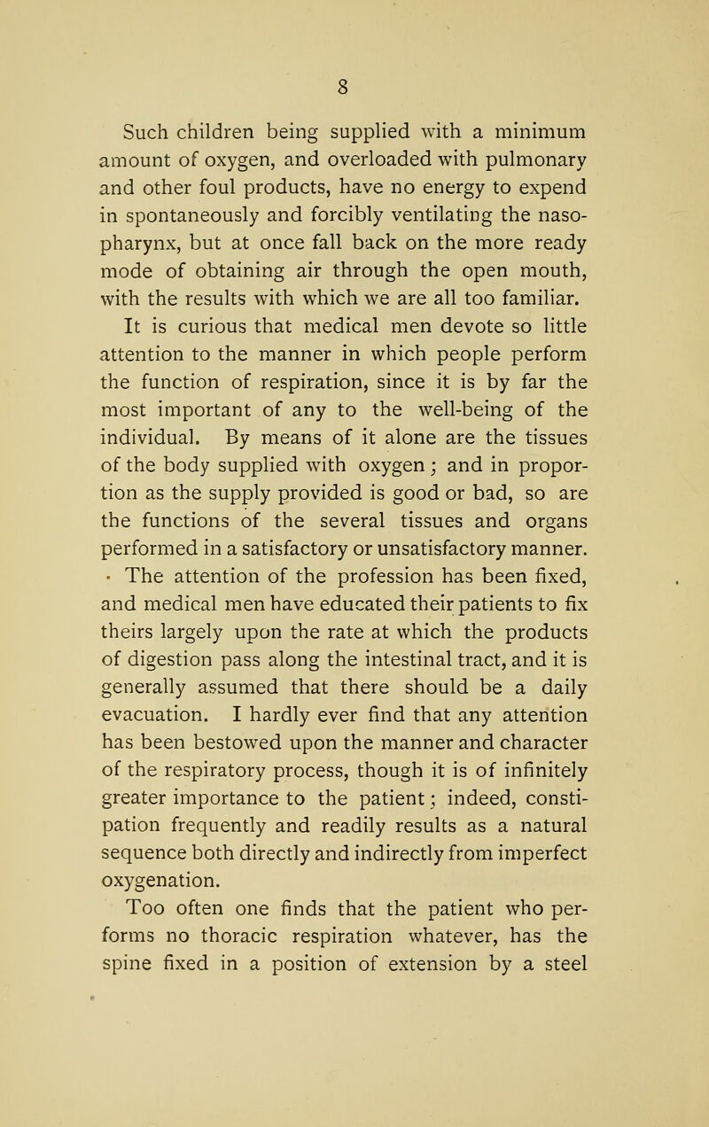 Such children being supplied with a minimum amount of oxygen, and overloaded with pulmonary and other foul products, have no energy to expend in spontaneously and forcibly ventilating the naso- pharynx, but at once fall back on the more ready mode of obtaining air through the open mouth, with the results with which we are all too familiar. It is curious that medical men devote so little attention to the manner in which people perform the function of respiration, since it is by far the most important of any to the well-being of the individual. By means of it alone are the tissues of the body supplied with oxygen; and in propor- tion as the supply provided is good or bad, so are the functions of the several tissues and organs performed in a satisfactory or unsatisfactory manner. • The attention of the profession has been fixed, and medical men have educated their patients to fix theirs largely upon the rate at which the products of digestion pass along the intestinal tract, and it is generally assumed that there should be a daily evacuation. I hardly ever find that any attention has been bestowed upon the manner and character of the respiratory process, though it is of infinitely greater importance to the patient; indeed, consti- pation frequently and readily results as a natural sequence both directly and indirectly from imperfect oxygenation. Too often one finds that the patient who per- forms no thoracic respiration whatever, has the spine fixed in a position of extension by a steel