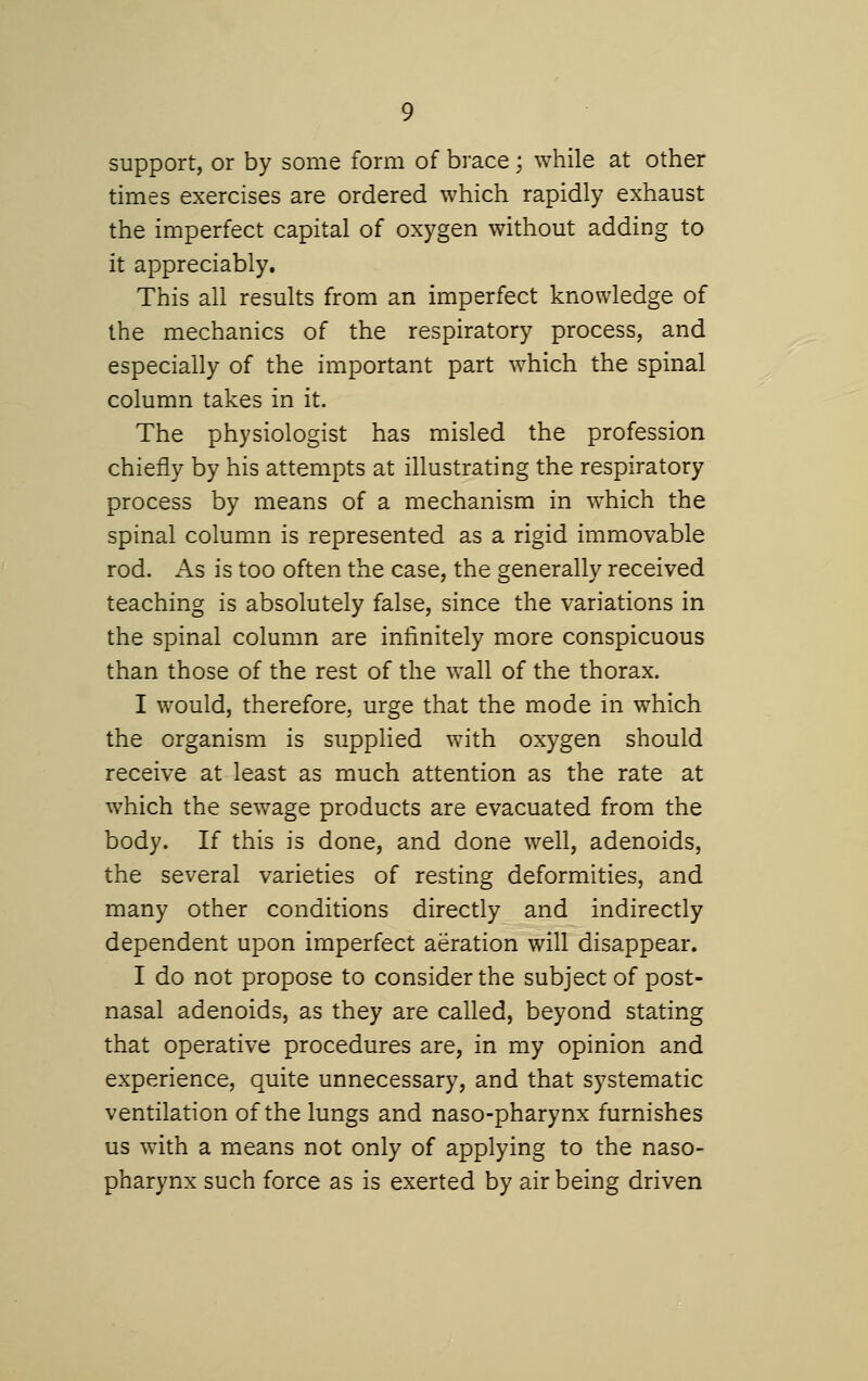 support, or by some form of brace; while at other times exercises are ordered which rapidly exhaust the imperfect capital of oxygen without adding to it appreciably. This all results from an imperfect knowledge of the mechanics of the respiratory process, and especially of the important part which the spinal column takes in it. The physiologist has misled the profession chiefly by his attempts at illustrating the respiratory process by means of a mechanism in w^hich the spinal column is represented as a rigid immovable rod. As is too often the case, the generally received teaching is absolutely false, since the variations in the spinal column are infinitely more conspicuous than those of the rest of the wall of the thorax. I would, therefore, urge that the mode in which the organism is supplied with oxygen should receive at least as much attention as the rate at which the sewage products are evacuated from the body. If this is done, and done well, adenoids, the several varieties of resting deformities, and many other conditions directly and indirectly dependent upon imperfect aeration will disappear. I do not propose to consider the subject of post- nasal adenoids, as they are called, beyond stating that operative procedures are, in my opinion and experience, quite unnecessary, and that systematic ventilation of the lungs and naso-pharynx furnishes us with a means not only of applying to the naso- pharynx such force as is exerted by air being driven