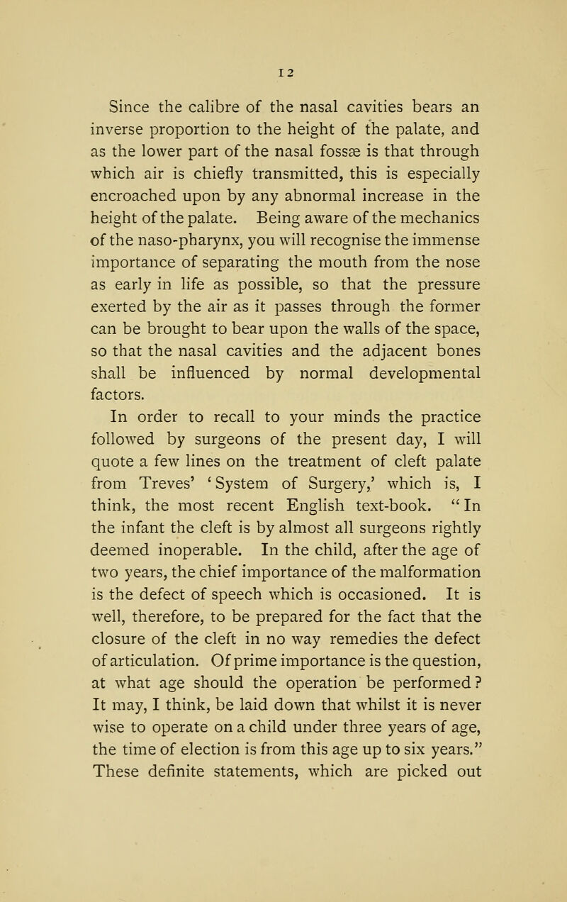 Since the calibre of the nasal cavities bears an inverse proportion to the height of the palate, and as the lower part of the nasal fossse is that through which air is chiefly transmitted, this is especially encroached upon by any abnormal increase in the height of the palate. Being aware of the mechanics of the naso-pharynx, you will recognise the immense importance of separating the mouth from the nose as early in life as possible, so that the pressure exerted by the air as it passes through the former can be brought to bear upon the walls of the space, so that the nasal cavities and the adjacent bones shall be influenced by normal developmental factors. In order to recall to your minds the practice followed by surgeons of the present day, I will quote a few lines on the treatment of cleft palate from Treves' ' System of Surgery,' which is, I think, the most recent EngHsh text-book.  In the infant the cleft is by almost all surgeons rightly deemed inoperable. In the child, after the age of two years, the chief importance of the malformation is the defect of speech which is occasioned. It is well, therefore, to be prepared for the fact that the closure of the cleft in no way remedies the defect of articulation. Of prime importance is the question, at what age should the operation be performed? It may, I think, be laid down that whilst it is never wise to operate on a child under three years of age, the time of election is from this age up to six years. These definite statements, which are picked out