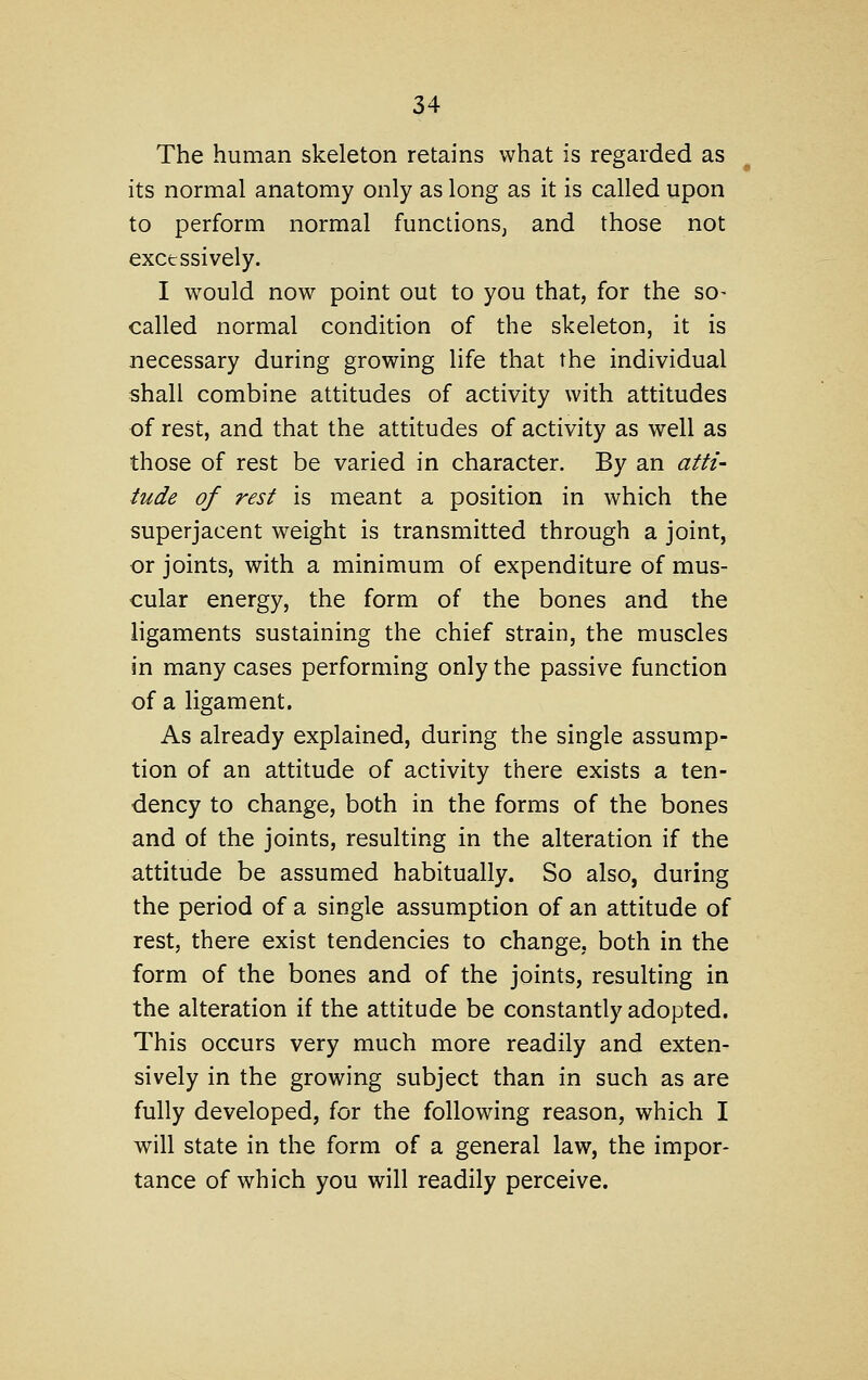 The human skeleton retains what is regarded as its normal anatomy only as long as it is called upon to perform normal functions, and those not excessively. I would now point out to you that, for the so- called normal condition of the skeleton, it is necessary during growing life that the individual shall combine attitudes of activity with attitudes of rest, and that the attitudes of activity as well as those of rest be varied in character. By an atti- tude of rest is meant a position in which the superjacent weight is transmitted through a joint, or joints, with a minimum of expenditure of mus- cular energy, the form of the bones and the ligaments sustaining the chief strain, the muscles in many cases performing only the passive function of a ligament. As already explained, during the single assump- tion of an attitude of activity there exists a ten- dency to change, both in the forms of the bones and of the joints, resulting in the alteration if the attitude be assumed habitually. So also, during the period of a single assumption of an attitude of rest, there exist tendencies to change, both in the form of the bones and of the joints, resulting in the alteration if the attitude be constantly adopted. This occurs very much more readily and exten- sively in the growing subject than in such as are fully developed, for the following reason, which I will state in the form of a general law, the impor- tance of which you will readily perceive.