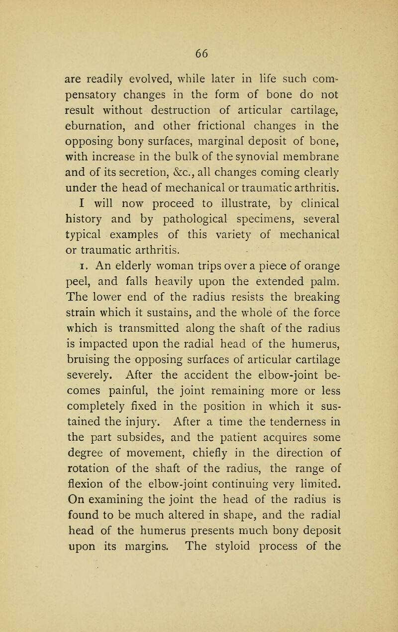 are readily evolved, while later in life such com- pensatory changes in the form of bone do not result without destruction of articular cartilage, eburnation, and other frictional changes in the opposing bony surfaces, marginal deposit of bone, with increase in the bulk of the synovial membrane and of its secretion, &c., all changes coming clearly under the head of mechanical or traumatic arthritis. I will now proceed to illustrate, by clinical history and by pathological specimens, several typical examples of this variety of mechanical or traumatic arthritis. I. An elderly woman trips over a piece of orange peel, and falls heavily upon the extended palm. The lower end of the radius resists the breaking strain which it sustains, and the whole of the force which is transmitted along the shaft of the radius is impacted upon the radial head of the humerus, bruising the opposing surfaces of articular cartilage severely. After the accident the elbow-joint be- comes painful, the joint remaining more or less completely fixed in the position in which it sus- tained the injury. After a time the tenderness in the part subsides, and the patient acquires some degree of movement, chiefly in the direction of rotation of the shaft of the radius, the range of flexion of the elbow-joint continuing very limited. On examining the joint the head of the radius is found to be much altered in shape, and the radial head of the humerus presents much bony deposit upon its margins. The styloid process of the