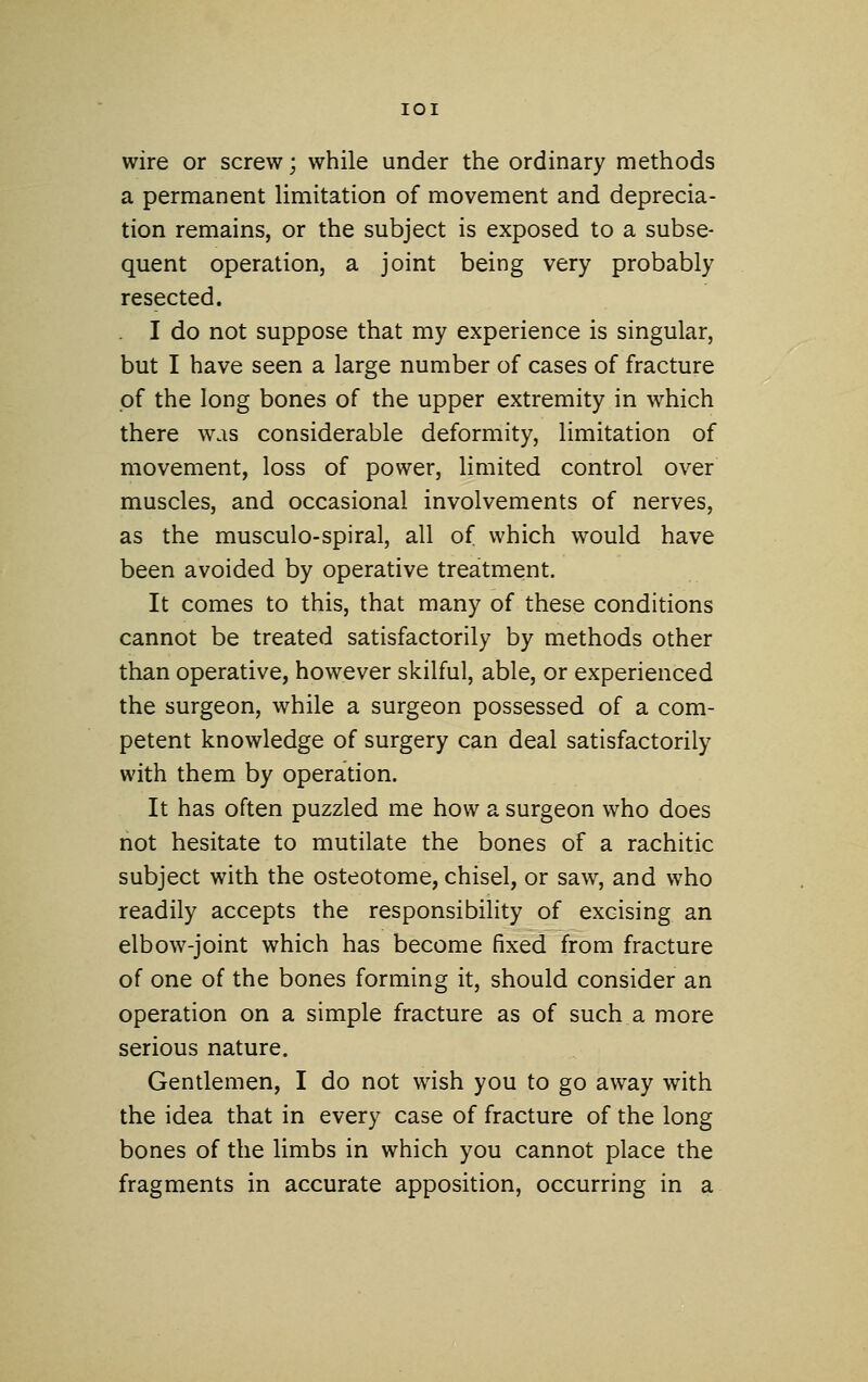 wire or screw; while under the ordinary methods a permanent limitation of movement and deprecia- tion remains, or the subject is exposed to a subse- quent operation, a joint being very probably resected. I do not suppose that my experience is singular, but I have seen a large number of cases of fracture pf the long bones of the upper extremity in which there was considerable deformity, limitation of movement, loss of power, limited control over muscles, and occasional involvements of nerves, as the musculo-spiral, all of which would have been avoided by operative treatment. It comes to this, that many of these conditions cannot be treated satisfactorily by methods other than operative, however skilful, able, or experienced the surgeon, while a surgeon possessed of a com- petent knowledge of surgery can deal satisfactorily with them by operation. It has often puzzled me how a surgeon who does not hesitate to mutilate the bones of a rachitic subject with the osteotome, chisel, or saw, and who readily accepts the responsibility of excising an elbow-joint which has become fixed from fracture of one of the bones forming it, should consider an operation on a simple fracture as of such a more serious nature. Gentlemen, I do not wish you to go away with the idea that in every case of fracture of the long bones of the limbs in which you cannot place the fragments in accurate apposition, occurring in a