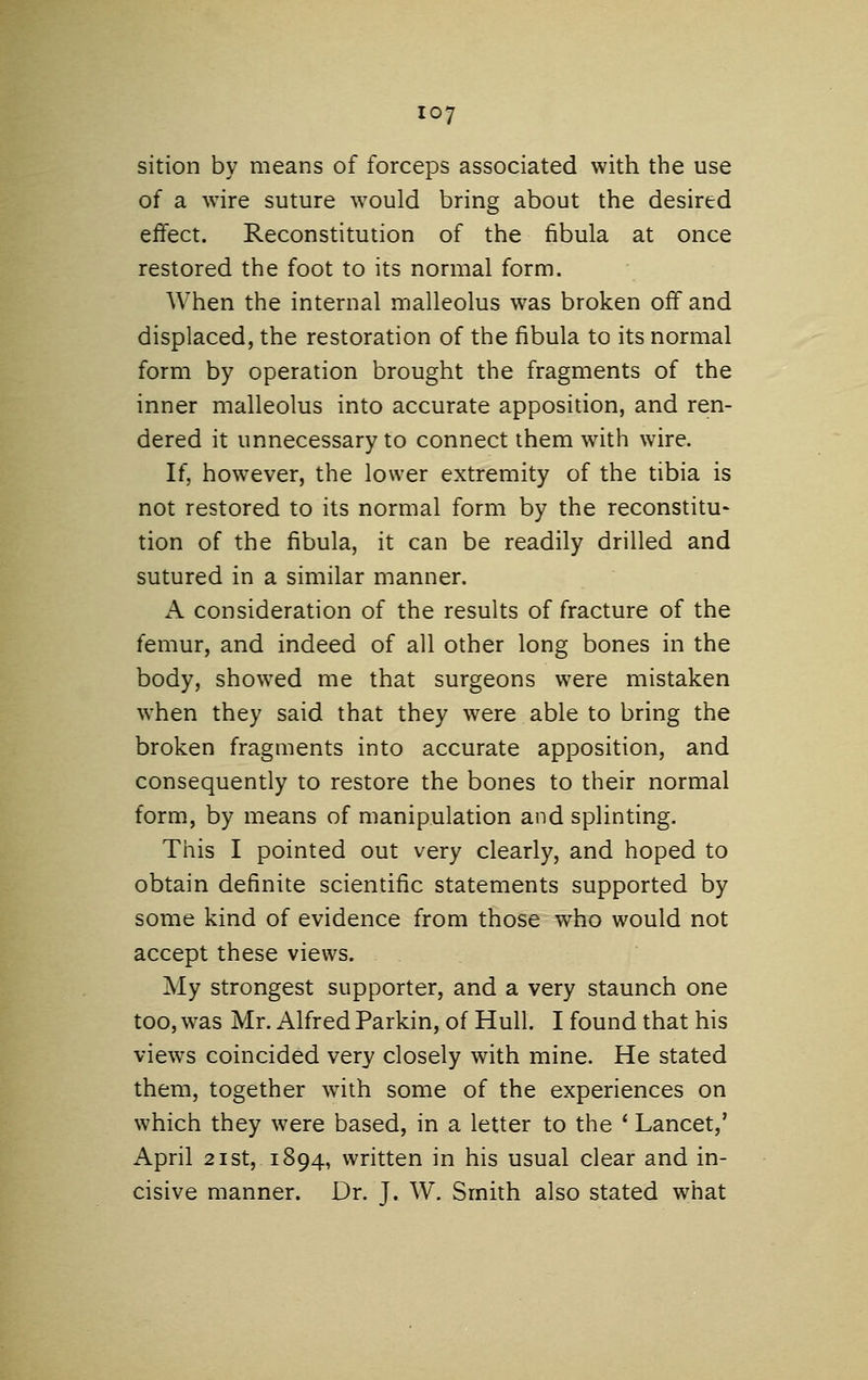 sition by means of forceps associated with the use of a wire suture would bring about the desired eifect. Reconstitution of the fibula at once restored the foot to its normal form. When the internal malleolus was broken off and displaced, the restoration of the fibula to its normal form by operation brought the fragments of the inner malleolus into accurate apposition, and ren- dered it unnecessary to connect them with wire. If, however, the lower extremity of the tibia is not restored to its normal form by the reconstitu- tion of the fibula, it can be readily drilled and sutured in a similar manner. A consideration of the results of fracture of the femur, and indeed of all other long bones in the body, showed me that surgeons were mistaken when they said that they were able to bring the broken fragments into accurate apposition, and consequently to restore the bones to their normal form, by means of manipulation and splinting. This I pointed out very clearly, and hoped to obtain definite scientific statements supported by some kind of evidence from those who would not accept these views. My strongest supporter, and a very staunch one too, was Mr. Alfred Parkin, of Hull. I found that his views coincided very closely with mine. He stated them, together with some of the experiences on which they were based, in a letter to the ' Lancet,' April 21 St, 1894, written in his usual clear and in- cisive manner. Dr. J. W. Smith also stated what