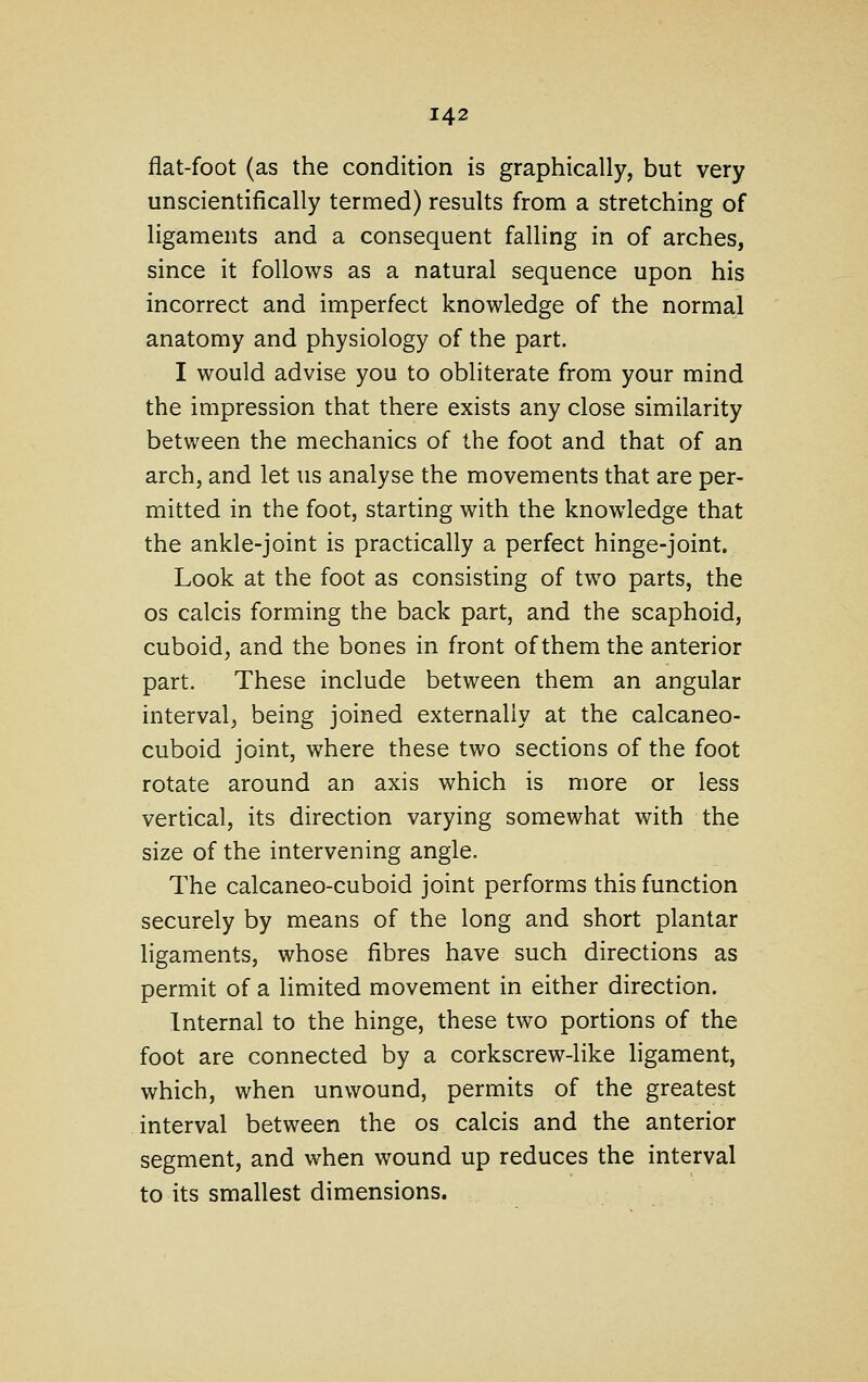 flat-foot (as the condition is graphically, but very unscientifically termed) results from a stretching of ligaments and a consequent falling in of arches, since it follows as a natural sequence upon his incorrect and imperfect knowledge of the normal anatomy and physiology of the part. I would advise you to obliterate from your mind the impression that there exists any close similarity between the mechanics of the foot and that of an arch, and let us analyse the movements that are per- mitted in the foot, starting with the knowledge that the ankle-joint is practically a perfect hinge-joint. Look at the foot as consisting of two parts, the OS calcis forming the back part, and the scaphoid, cuboid, and the bones in front of them the anterior part. These include between them an angular interval, being joined externally at the calcaneo- cuboid joint, where these two sections of the foot rotate around an axis which is more or less vertical, its direction varying somewhat with the size of the intervening angle. The calcaneo-cuboid joint performs this function securely by means of the long and short plantar ligaments, whose fibres have such directions as permit of a limited movement in either direction. Internal to the hinge, these two portions of the foot are connected by a corkscrew-like ligament, which, when unwound, permits of the greatest interval between the os calcis and the anterior segment, and when wound up reduces the interval to its smallest dimensions.